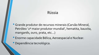 Rússia
•Grande produtor de recursos minerais (Carvão Mineral,
Petróleo ‘2º maior produtor mundial’, hematita, bauxita,
manganês, ouro, prata, etc...)
•Enorme capacidade Bélica,Aeroespacial e Nuclear.
•Dependência tecnológica.
 