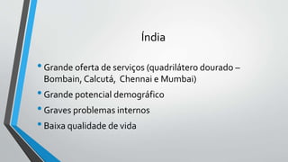 Índia
•Grande oferta de serviços (quadrilátero dourado –
Bombain, Calcutá, Chennai e Mumbai)
•Grande potencial demográfico
•Graves problemas internos
•Baixa qualidade de vida
 