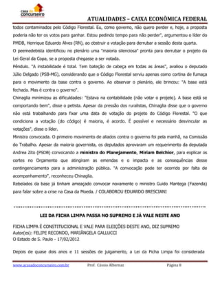 ATUALIDADES – CAIXA ECONÔMICA FEDERAL
todos contaminados pelo Código Florestal. Eu, como governo, não quero perder e, hoje, a proposta
poderia não ter os votos para ganhar. Estou pedindo tempo para não perder", argumentou o líder do
PMDB, Henrique Eduardo Alves (RN), ao obstruir a votação para derrubar a sessão desta quarta.
O peemedebista identificou no plenário uma "maioria silenciosa" pronta para derrubar o projeto da
Lei Geral da Copa, se a proposta chegasse a ser votada.
Pêndulo. "A instabilidade é total. Tem bateção de cabeça em todas as áreas", avaliou o deputado
Júlio Delgado (PSB-MG), considerando que o Código Florestal serviu apenas como cortina de fumaça
para o movimento da base contra o governo. Ao observar o plenário, ele brincou: "A base está
fechada. Mas é contra o governo".
Chinaglia minimizou as dificuldades: "Estava na contabilidade (não votar o projeto). A base está se
comportando bem", disse o petista. Apesar da pressão dos ruralistas, Chinaglia disse que o governo
não está trabalhando para fixar uma data de votação do projeto do Código Florestal. "O que
condiciona a votação (do código) é maioria, é acordo. É possível e necessário desvincular as
votações", disse o líder.
Ministra convocada. O primeiro movimento de aliados contra o governo foi pela manhã, na Comissão
do Trabalho. Apesar da maioria governista, os deputados aprovaram um requerimento da deputada
Andrea Zito (PSDB) convocando a ministra do Planejamento, Miriam Belchior, para explicar os
cortes no Orçamento que atingiram as emendas e o impacto e as consequências desse
contingenciamento para a administração pública. "A convocação pode ter ocorrido por falta de
acompanhamento", reconheceu Chinaglia.
Rebelados da base já tinham ameaçado convocar novamente o ministro Guido Mantega (Fazenda)
para falar sobre a crise na Casa da Moeda. / COLABOROU EDUARDO BRESCIANI

LEI DA FICHA LIMPA PASSA NO SUPREMO E JÁ VALE NESTE ANO
FICHA LIMPA É CONSTITUCIONAL E VALE PARA ELEIÇÕES DESTE ANO, DIZ SUPREMO
Autor(es): FELIPE RECONDO, MARIÂNGELA GALLUCCI
O Estado de S. Paulo - 17/02/2012
Depois de quase dois anos e 11 sessões de julgamento, a Lei da Ficha Limpa foi considerada
www.acasadoconcurseiro.com.br

Prof. Cássio Albernaz

Página 8

 