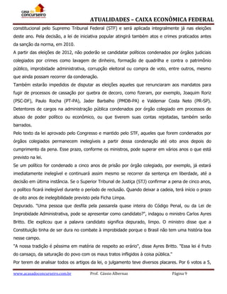 ATUALIDADES – CAIXA ECONÔMICA FEDERAL
constitucional pelo Supremo Tribunal Federal (STF) e será aplicada integralmente já nas eleições
deste ano. Pela decisão, a lei de iniciativa popular atingirá também atos e crimes praticados antes
da sanção da norma, em 2010.
A partir das eleições de 2012, não poderão se candidatar políticos condenados por órgãos judiciais
colegiados por crimes como lavagem de dinheiro, formação de quadrilha e contra o patrimônio
público, improbidade administrativa, corrupção eleitoral ou compra de voto, entre outros, mesmo
que ainda possam recorrer da condenação.
Também estarão impedidos de disputar as eleições aqueles que renunciaram aos mandatos para
fugir de processos de cassação por quebra de decoro, como fizeram, por exemplo, Joaquim Roriz
(PSC-DF), Paulo Rocha (PT-PA), Jader Barbalho (PMDB-PA) e Valdemar Costa Neto (PR-SP).
Detentores de cargos na administração pública condenados por órgão colegiado em processos de
abuso de poder político ou econômico, ou que tiverem suas contas rejeitadas, também serão
barrados.
Pelo texto da lei aprovado pelo Congresso e mantido pelo STF, aqueles que forem condenados por
órgãos colegiados permanecem inelegíveis a partir dessa condenação até oito anos depois do
cumprimento da pena. Esse prazo, conforme os ministros, pode superar em vários anos o que está
previsto na lei.
Se um político for condenado a cinco anos de prisão por órgão colegiado, por exemplo, já estará
imediatamente inelegível e continuará assim mesmo se recorrer da sentença em liberdade, até a
decisão em última instância. Se o Superior Tribunal de Justiça (STJ) confirmar a pena de cinco anos,
o político ficará inelegível durante o período de reclusão. Quando deixar a cadeia, terá início o prazo
de oito anos de inelegibilidade previsto pela Ficha Limpa.
Depurado. "Uma pessoa que desfila pela passarela quase inteira do Código Penal, ou da Lei de
Improbidade Administrativa, pode se apresentar como candidato?", indagou o ministro Carlos Ayres
Britto. Ele explicou que a palavra candidato significa depurado, limpo. O ministro disse que a
Constituição tinha de ser dura no combate à improbidade porque o Brasil não tem uma história boa
nesse campo.
"A nossa tradição é péssima em matéria de respeito ao erário", disse Ayres Britto. "Essa lei é fruto
do cansaço, da saturação do povo com os maus tratos infligidos à coisa pública."
Por terem de analisar todos os artigos da lei, o julgamento teve diversos placares. Por 6 votos a 5,
www.acasadoconcurseiro.com.br

Prof. Cássio Albernaz

Página 9

 