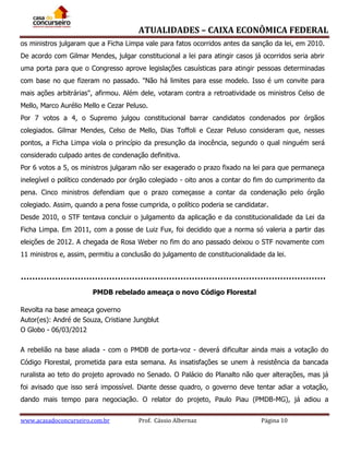 ATUALIDADES – CAIXA ECONÔMICA FEDERAL
os ministros julgaram que a Ficha Limpa vale para fatos ocorridos antes da sanção da lei, em 2010.
De acordo com Gilmar Mendes, julgar constitucional a lei para atingir casos já ocorridos seria abrir
uma porta para que o Congresso aprove legislações casuísticas para atingir pessoas determinadas
com base no que fizeram no passado. "Não há limites para esse modelo. Isso é um convite para
mais ações arbitrárias", afirmou. Além dele, votaram contra a retroatividade os ministros Celso de
Mello, Marco Aurélio Mello e Cezar Peluso.
Por 7 votos a 4, o Supremo julgou constitucional barrar candidatos condenados por órgãos
colegiados. Gilmar Mendes, Celso de Mello, Dias Toffoli e Cezar Peluso consideram que, nesses
pontos, a Ficha Limpa viola o princípio da presunção da inocência, segundo o qual ninguém será
considerado culpado antes de condenação definitiva.
Por 6 votos a 5, os ministros julgaram não ser exagerado o prazo fixado na lei para que permaneça
inelegível o político condenado por órgão colegiado - oito anos a contar do fim do cumprimento da
pena. Cinco ministros defendiam que o prazo começasse a contar da condenação pelo órgão
colegiado. Assim, quando a pena fosse cumprida, o político poderia se candidatar.
Desde 2010, o STF tentava concluir o julgamento da aplicação e da constitucionalidade da Lei da
Ficha Limpa. Em 2011, com a posse de Luiz Fux, foi decidido que a norma só valeria a partir das
eleições de 2012. A chegada de Rosa Weber no fim do ano passado deixou o STF novamente com
11 ministros e, assim, permitiu a conclusão do julgamento de constitucionalidade da lei.

PMDB rebelado ameaça o novo Código Florestal
Revolta na base ameaça governo
Autor(es): André de Souza, Cristiane Jungblut
O Globo - 06/03/2012
A rebelião na base aliada - com o PMDB de porta-voz - deverá dificultar ainda mais a votação do
Código Florestal, prometida para esta semana. As insatisfações se unem à resistência da bancada
ruralista ao teto do projeto aprovado no Senado. O Palácio do Planalto não quer alterações, mas já
foi avisado que isso será impossível. Diante desse quadro, o governo deve tentar adiar a votação,
dando mais tempo para negociação. O relator do projeto, Paulo Piau (PMDB-MG), já adiou a
www.acasadoconcurseiro.com.br

Prof. Cássio Albernaz

Página 10

 