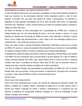 ATUALIDADES – CAIXA ECONÔMICA FEDERAL
apresentação de seu parecer, que estava prevista para ontem.
A maior divergência continua em torno das áreas consolidadas, ou seja, áreas produtivas situadas em
locais que deveriam ser de preservação ambiental. Muitos deputados querem a volta do texto
baseado na Emenda 164, que daria uma espécie de anistia a desmatadores, ao reconhecer a
legalidade de áreas agrícolas consolidadas até 22 de julho de 2008. Além disso, as negociações
caminham para "desidratar" o texto, retirando pontos que tratam de questões urbanas e deixando o
código com feitio mais rural.
No Palácio do Planalto, há forte preocupação com a possibilidade de o PMDB usar a votação do
Código Florestal para dar uma demonstração de força e, com isso, derrotar o governo. O núcleo
palaciano foi alertado que há intenção do PMDB de mudar o texto aprovado no Senado. O grande
temor é que o código seja descaracterizado e, assim, passe a dar uma sinalização negativa para a
conferência Rio + 20, reunião que acontece em junho.
Tanto, que, ontem à noite, a ministra de Relações Institucionais, Ideli Salvati, reuniu-se com a cúpula
do PMDB e PT para dar o recado da presidente Dilma Rousseff de que é preciso ter responsabilidade
na votação do Código Florestal. O recado foi repassado para os líderes peemedebistas.
O adiamento da votação foi pedido pelo próprio ministro da Agricultura, Mendes Ribeiro, que também
é do PMDB. Ele vem conversando sobre o assunto desde a semana passada com o líder do PMDB na
Câmara, Henrique Eduardo Alves (RN). Hoje, Mendes Ribeiro deve se reunir com Piau e a bancada
ruralista. Além disso, o presidente da Câmara, Marco Maia (PT-RS), que em dezembro marcara a
votação para hoje e amanhã, analisará a questão com os líderes partidários.
- No caso do Código Florestal, são preocupações de parlamentares do PMDB, PR e PP. O ministro
Mendes pediu mais uma semana. Temos que construir o entendimento, não pode haver vencedores
e vencidos - disse o líder do PMDB na Câmara, Henrique Eduardo Alves.
Decreto vence.
Governo quer votar código até abril.
Ontem, Piau tinha programado para a noite uma reunião com deputados da bancada ruralista. Ele
afastou a hipótese de o impasse impedir a aprovação do código até 11 de abril, quando vence o
decreto que impede a aplicação de multas e sanções a desmatadores e a produtores que não
aderirem a programas de regularização ambiental. Indagado se o clima de insatisfação na base
afetaria a votação, ele foi evasivo.
www.acasadoconcurseiro.com.br

Prof. Cássio Albernaz

Página 11

 