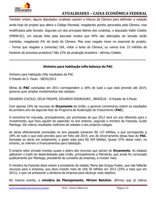 ATUALIDADES – CAIXA ECONÔMICA FEDERAL
Também ontem, alguns deputados ruralistas usaram a tribuna da Câmara para defender a votação
ainda hoje do projeto que altera o Código Florestal, resgatando pontos aprovados pela Câmara, mas
modificados pelo Senado. Segundo um dos principais líderes dos ruralistas, o deputado Valdir Colatto
(PMDB-SC), um estudo feito pela bancada mostra que 94% das alterações do Senado serão
mantidas, resgatando 6% do texto da Câmara. Mas esse resgate mexe no essencial do projeto.
- Temos que resgatar a (emenda) 164, voltar o texto da Câmara, ou vamos tirar 33 milhões de
hectares do processo produtivo? São 15% da produção brasileira - afirmou Colatto.

Dinheiro para habitação infla balanço do PAC
Dinheiro para habitação infla resultados do PAC
O Estado de S. Paulo - 08/03/2012
Obras do PAC concluídas em 2011 correspondem a 18% de tudo o que está previsto até 2014;
governo quer ampliar investimentos das estatais.
EDUARDO CUCOLO, CÉLIA FROUFE, EDUARDO RODRIGUES , BRASÍLIA - O Estado de S.Paulo
Com apenas 10% de recursos do Orçamento da União, o governo comemorou ontem os resultados
do primeiro ano da segunda fase do Programa de Aceleração do Crescimento (PAC).
A cerimônia foi marcada, principalmente, por promessas de que 2012 será um ano diferente para o
investimento, que ficou aquém do esperado no ano anterior, segundo o ministro da Fazenda, Guido
Mantega. Ele cobrou resultados melhores de estatais e dos próprios colegas.
As obras efetivamente concluídas no ano passado somaram R$ 127 bilhões, o que corresponde a
18% de tudo o que está previsto para ser feito até 2014, ano de encerramento dessa fase do PAC.
Somadas as obras em andamento, o gasto sobe para R$ 204 bilhões. Quase 37% desse valor, no
entanto, se referem a financiamentos para habitação.
O próprio setor privado investiu quase o dobro dos recursos que saíram do Orçamento. As estatais
aplicaram o triplo do desembolsado pela União, principalmente a Petrobrás, que ainda foi convocada
publicamente por Mantega, presidente do conselho da empresa, a investir mais.
O ministro da Fazenda disse ontem à presidente da estatal, Maria das Graças Foster, que não faltarão
recursos para a empresa, que deve investir mais de US$ 50 bilhões em 2012 (25% a mais que em
2011), e que vai pressionar a diretoria da empresa para alcançar esse objetivo.
No mesmo evento, a ministra do Planejamento, Miriam Belchior, afirmou que já cobrou
www.acasadoconcurseiro.com.br

Prof. Cássio Albernaz

Página 12

 