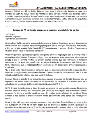 ATUALIDADES – CAIXA ECONÔMICA FEDERAL
Deputado federal pelo PT da Bahia, Florence deve voltar à Câmara dos Deputados, onde tem
mandato até 2014. Na nota, o Palácio do Planalto não deixa claro se o ministro está deixando o cargo
a pedido. “A presidenta Dilma Rousseff agradece aos inestimáveis serviços prestados pelo ministro
Afonso Florence, que continuará contando com sua total confiança na volta à Câmara dos Deputados
e em outras funções que venha a desempenhar”, de acordo com a nota.

Bancada do PR no Senado passa para a oposição, anuncia líder do partido
14/03/2012
Mariana Jungmann

Repórter da Agência Brasil
Os senadores do PR, que até o ano passado faziam parte da base de apoio ao governo da presidenta
Dilma Rousseff no Congresso, decidiram hoje (14) passar para a oposição. Após reunião da bancada,
o líder do partido, senador Blairo Maggi (PR-MT), anunciou que o governo não deve “contar com o
PR como antes” e que os senadores “cansaram”.
O estopim para que o partido fosse para a oposição foi o fim das negociações com o governo sobre o
comando do Ministério dos Transportes. Maggi disse que essa era a única pasta que interessava ao
partido e que o governo “fechou as portas” quando decidiu que não entregaria o ministério
novamente ao PR. Após uma reunião com a ministra de Relações Institucionais, Ideli Salvatti, esta
tarde, o líder disse que as negociações foram encerradas e o PR decidiu dar o primeiro passo para o
rompimento.
“Eu já disse a ela, nós comunicamos os líderes, que nós estamos neste momento na oposição. Não
significa a oposição raivosa, sem responsabilidade. Tudo aquilo que for do interesse do país, que não
seja só partidário, nós estamos aqui para apoiar”, declarou.
Segundo Maggi, a decisão é por enquanto atinge apenas a bancada no Senado. Segundo ele, os
deputados do partido ainda irão definir se acompanharão os senadores e o assunto ainda será
definido com o presidente do PR, senador Alfredo Nascimento (PR-AM).
O PR já havia decidido deixar a base de apoio ao governo no ano passado, quando Nascimento
deixou o cargo de ministro dos Transportes após denúncias de corrupção e favorecimento a aliados
na pasta. Na época, o partido considerou que não recebeu apoio suficiente da presidenta Dilma
Rousseff e não aceitou a escolha de Paulo Passos para ministro como sendo uma indicação do
partido.
Desde então, o PR negociava o retorno ao governo e ao ministério. Segundo Maggi, as negociações
não avançaram em torno de um nome depois que ele próprio não aceitou assumir a pasta por se
considerar impedido pelos seus negócios. O governo também não chegou a oferecer outro ministério
www.acasadoconcurseiro.com.br

Prof. Cássio Albernaz

Página 14

 