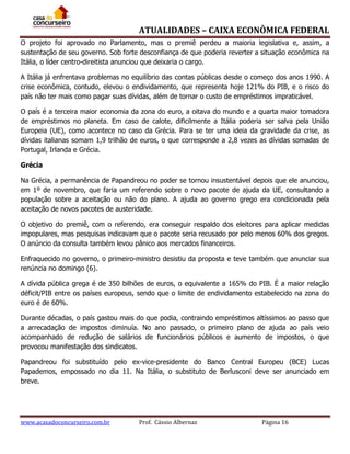 ATUALIDADES – CAIXA ECONÔMICA FEDERAL
O projeto foi aprovado no Parlamento, mas o premiê perdeu a maioria legislativa e, assim, a
sustentação de seu governo. Sob forte desconfiança de que poderia reverter a situação econômica na
Itália, o líder centro-direitista anunciou que deixaria o cargo.
A Itália já enfrentava problemas no equilíbrio das contas públicas desde o começo dos anos 1990. A
crise econômica, contudo, elevou o endividamento, que representa hoje 121% do PIB, e o risco do
país não ter mais como pagar suas dívidas, além de tornar o custo de empréstimos impraticável.
O país é a terceira maior economia da zona do euro, a oitava do mundo e a quarta maior tomadora
de empréstimos no planeta. Em caso de calote, dificilmente a Itália poderia ser salva pela União
Europeia (UE), como acontece no caso da Grécia. Para se ter uma ideia da gravidade da crise, as
dívidas italianas somam 1,9 trilhão de euros, o que corresponde a 2,8 vezes as dívidas somadas de
Portugal, Irlanda e Grécia.
Grécia
Na Grécia, a permanência de Papandreou no poder se tornou insustentável depois que ele anunciou,
em 1º de novembro, que faria um referendo sobre o novo pacote de ajuda da UE, consultando a
população sobre a aceitação ou não do plano. A ajuda ao governo grego era condicionada pela
aceitação de novos pacotes de austeridade.
O objetivo do premiê, com o referendo, era conseguir respaldo dos eleitores para aplicar medidas
impopulares, mas pesquisas indicavam que o pacote seria recusado por pelo menos 60% dos gregos.
O anúncio da consulta também levou pânico aos mercados financeiros.
Enfraquecido no governo, o primeiro-ministro desistiu da proposta e teve também que anunciar sua
renúncia no domingo (6).
A dívida pública grega é de 350 bilhões de euros, o equivalente a 165% do PIB. É a maior relação
déficit/PIB entre os países europeus, sendo que o limite de endividamento estabelecido na zona do
euro é de 60%.
Durante décadas, o país gastou mais do que podia, contraindo empréstimos altíssimos ao passo que
a arrecadação de impostos diminuía. No ano passado, o primeiro plano de ajuda ao país veio
acompanhado de redução de salários de funcionários públicos e aumento de impostos, o que
provocou manifestação dos sindicatos.
Papandreou foi substituído pelo ex-vice-presidente do Banco Central Europeu (BCE) Lucas
Papademos, empossado no dia 11. Na Itália, o substituto de Berlusconi deve ser anunciado em
breve.

www.acasadoconcurseiro.com.br

Prof. Cássio Albernaz

Página 16

 