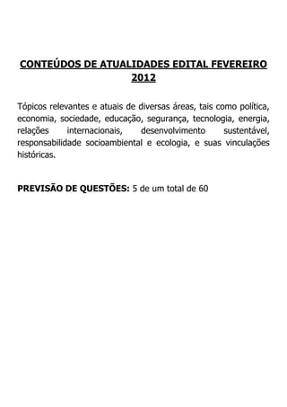 CONTEÚDOS DE ATUALIDADES EDITAL FEVEREIRO
2012
Tópicos relevantes e atuais de diversas áreas, tais como política,
economia, sociedade, educação, segurança, tecnologia, energia,
relações
internacionais,
desenvolvimento
sustentável,
responsabilidade socioambiental e ecologia, e suas vinculações
históricas.

PREVISÃO DE QUESTÕES: 5 de um total de 60

 