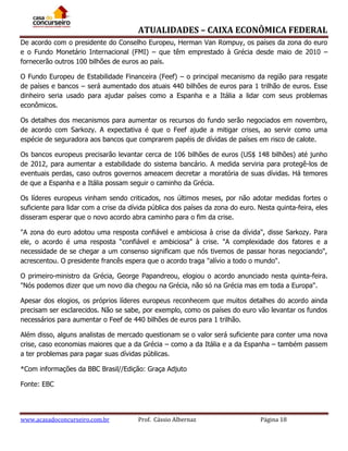 ATUALIDADES – CAIXA ECONÔMICA FEDERAL
De acordo com o presidente do Conselho Europeu, Herman Van Rompuy, os países da zona do euro
e o Fundo Monetário Internacional (FMI) – que têm emprestado à Grécia desde maio de 2010 –
fornecerão outros 100 bilhões de euros ao país.
O Fundo Europeu de Estabilidade Financeira (Feef) – o principal mecanismo da região para resgate
de países e bancos – será aumentado dos atuais 440 bilhões de euros para 1 trilhão de euros. Esse
dinheiro seria usado para ajudar países como a Espanha e a Itália a lidar com seus problemas
econômicos.
Os detalhes dos mecanismos para aumentar os recursos do fundo serão negociados em novembro,
de acordo com Sarkozy. A expectativa é que o Feef ajude a mitigar crises, ao servir como uma
espécie de seguradora aos bancos que comprarem papéis de dívidas de países em risco de calote.
Os bancos europeus precisarão levantar cerca de 106 bilhões de euros (US$ 148 bilhões) até junho
de 2012, para aumentar a estabilidade do sistema bancário. A medida serviria para protegê-los de
eventuais perdas, caso outros governos ameacem decretar a moratória de suas dívidas. Há temores
de que a Espanha e a Itália possam seguir o caminho da Grécia.
Os líderes europeus vinham sendo criticados, nos últimos meses, por não adotar medidas fortes o
suficiente para lidar com a crise da dívida pública dos países da zona do euro. Nesta quinta-feira, eles
disseram esperar que o novo acordo abra caminho para o fim da crise.
"A zona do euro adotou uma resposta confiável e ambiciosa à crise da dívida", disse Sarkozy. Para
ele, o acordo é uma resposta “confiável e ambiciosa” à crise. "A complexidade dos fatores e a
necessidade de se chegar a um consenso significam que nós tivemos de passar horas negociando",
acrescentou. O presidente francês espera que o acordo traga "alívio a todo o mundo".
O primeiro-ministro da Grécia, George Papandreou, elogiou o acordo anunciado nesta quinta-feira.
"Nós podemos dizer que um novo dia chegou na Grécia, não só na Grécia mas em toda a Europa".
Apesar dos elogios, os próprios líderes europeus reconhecem que muitos detalhes do acordo ainda
precisam ser esclarecidos. Não se sabe, por exemplo, como os países do euro vão levantar os fundos
necessários para aumentar o Feef de 440 bilhões de euros para 1 trilhão.
Além disso, alguns analistas de mercado questionam se o valor será suficiente para conter uma nova
crise, caso economias maiores que a da Grécia – como a da Itália e a da Espanha – também passem
a ter problemas para pagar suas dívidas públicas.
*Com informações da BBC Brasil//Edição: Graça Adjuto
Fonte: EBC

www.acasadoconcurseiro.com.br

Prof. Cássio Albernaz

Página 18

 