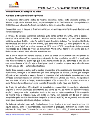 ATUALIDADES – CAIXA ECONÔMICA FEDERAL
A crise nos EUA, na Europa e no Brasil
PIB fraco e inflação desafiam o governo
A turbulência internacional afetou as maiores economias. Polícia norte-americana prendeu 50
pessoas nos protestos anti-Wall Street, enquanto integrantes do G-20 estimaram uma ajuda de US$
350 bilhões para a Europa. No Brasil, mercado teme baixo crescimento e inflação
Economistas veem o risco de o Brasil mergulhar em um processo semelhante ao da Europa: o da
perversa estagflação
A retração da atividade econômica detectada pelo Banco Central em junho, julho e agosto —
somente neste último mês, a prévia do Produto Interno Bruto (PIB) calculada pela instituição
registrou queda de 0,53% —, não foi suficiente para derrubar a inflação. Pelo contrário. Diante das
desconfianças em relação ao Banco Central, que deve cortar mais 0,5 ponto percentual na taxa
básica de juros (Selic) na próxima semana, de 12% para 11,50%, as projeções indicam grande
possibilidade de o Índice de Preços ao Consumidor Amplo (IPCA) fechar o ano acima dos 6,5%
definidos como teto da meta referente ao custo de vida.
Não à toa o Palácio do Planalto acendeu o sinal de alerta. Se o primeiro ano de governo da
presidente Dilma Rousseff será desanimador do ponto de vista econômico, para 2012 o quadro não
será muito diferente. Há quem diga que o IPCA ficará próximo de 6%, combinado a uma taxa de
crescimento inferior a 3%. Ou seja, o Brasil pode repetir o pesadelo europeu: expansão mínima do
PIB com inflação alta — a chamada estagflação.
Diante desse quadro, o país e outras nações emergentes, antes praticamente descolados da crise
internacional, começam a ser observados por olhos carregados de dúvidas. A China, por exemplo,
além de se ver obrigada a socorrer bancos e empresas à beira da falência, anunciou que a sua
atividade comercial cresceu em setembro no menor ritmo dos últimos sete meses. As exportações
para seu maior parceiro, a Europa, avançaram apenas 10%, com tendência de enfraquecimento, já
que a Zona do Euro está com um pé na recessão. Em agosto, o salto havia sido de 22%.
No Brasil, os indicadores têm deixado as autoridades e economistas em constante sobressalto.
Enquanto a inflação acumulada até setembro está acima de 7%, as vendas do comércio varejista
ampliado começaram a dar os primeiros sinais de fraqueza, ao registrar queda de 2,3% em agosto.
No mesmo mês, a indústria levou um tombo de 0,2%, com retração em 10 das 14 regiões
pesquisadas pelo Instituto Brasileiro de Geografia e Estatística (IBGE). Os segmentos mais afetados
foram os de calçados, eletrônicos, plásticos e móveis.
Os dados de setembro, que serão divulgados em breve, tendem a ser mais desanimadores, pois
alguns setores, como o automobilístico, suspenderam a produção, demitiram ou deram férias
coletivas. Por isso, disse Constantin Jancso, economista do Banco HSBC, já se fala em recessão na
www.acasadoconcurseiro.com.br

Prof. Cássio Albernaz

Página 19

 
