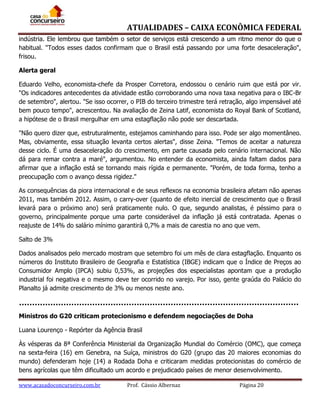 ATUALIDADES – CAIXA ECONÔMICA FEDERAL
indústria. Ele lembrou que também o setor de serviços está crescendo a um ritmo menor do que o
habitual. "Todos esses dados confirmam que o Brasil está passando por uma forte desaceleração",
frisou.
Alerta geral
Eduardo Velho, economista-chefe da Prosper Corretora, endossou o cenário ruim que está por vir.
"Os indicadores antecedentes da atividade estão corroborando uma nova taxa negativa para o IBC-Br
de setembro", alertou. "Se isso ocorrer, o PIB do terceiro trimestre terá retração, algo impensável até
bem pouco tempo", acrescentou. Na avaliação de Zeina Latif, economista do Royal Bank of Scotland,
a hipótese de o Brasil mergulhar em uma estagflação não pode ser descartada.
"Não quero dizer que, estruturalmente, estejamos caminhando para isso. Pode ser algo momentâneo.
Mas, obviamente, essa situação levanta certos alertas", disse Zeina. "Temos de aceitar a natureza
desse ciclo. É uma desaceleração do crescimento, em parte causada pelo cenário internacional. Não
dá para remar contra a maré", argumentou. No entender da economista, ainda faltam dados para
afirmar que a inflação está se tornando mais rígida e permanente. "Porém, de toda forma, tenho a
preocupação com o avanço dessa rigidez."
As consequências da piora internacional e de seus reflexos na economia brasileira afetam não apenas
2011, mas também 2012. Assim, o carry-over (quanto de efeito inercial de crescimento que o Brasil
levará para o próximo ano) será praticamente nulo. O que, segundo analistas, é péssimo para o
governo, principalmente porque uma parte considerável da inflação já está contratada. Apenas o
reajuste de 14% do salário mínimo garantirá 0,7% a mais de carestia no ano que vem.
Salto de 3%
Dados analisados pelo mercado mostram que setembro foi um mês de clara estagflação. Enquanto os
números do Instituto Brasileiro de Geografia e Estatística (IBGE) indicam que o Índice de Preços ao
Consumidor Amplo (IPCA) subiu 0,53%, as projeções dos especialistas apontam que a produção
industrial foi negativa e o mesmo deve ter ocorrido no varejo. Por isso, gente graúda do Palácio do
Planalto já admite crescimento de 3% ou menos neste ano.

Ministros do G20 criticam protecionismo e defendem negociações de Doha
Luana Lourenço - Repórter da Agência Brasil
Às vésperas da 8ª Conferência Ministerial da Organização Mundial do Comércio (OMC), que começa
na sexta-feira (16) em Genebra, na Suíça, ministros do G20 (grupo das 20 maiores economias do
mundo) defenderam hoje (14) a Rodada Doha e criticaram medidas protecionistas do comércio de
bens agrícolas que têm dificultado um acordo e prejudicado países de menor desenvolvimento.
www.acasadoconcurseiro.com.br

Prof. Cássio Albernaz

Página 20

 