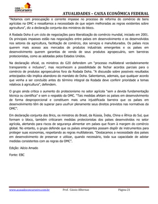 ATUALIDADES – CAIXA ECONÔMICA FEDERAL
“Notamos com preocupação o corrente impasse no processo de reforma do comércio de bens
agrícolas na OMC e ressaltamos a necessidade de que sejam melhoradas as regras existentes sobre
agricultura”, diz a declaração conjunta dos ministros do bloco.
A Rodada Doha é um ciclo de negociações para liberalização do comércio mundial, iniciado em 2001.
Os principais impasses estão nas negociações entre países em desenvolvimento e os desenvolvidos
nos setores da agricultura, facilitação de comércio, dos serviços e manufaturados. Os países ricos
querem mais acesso aos mercados de produtos industriais emergentes e os países em
desenvolvimento querem garantias de venda de seus produtos agropecuário, sem barreiras
protecionistas, como as adotadas pelos Estados Unidos.
Na declaração oficial, os ministros do G20 defendem um “processo multilateral verdadeiramente
transparente e inclusivo”, mas reconhecem a possibilidade de fechar acordos parciais para o
comércio de produtos agropecuários fora da Rodada Doha. “A discussão sobre possíveis resultados
antecipados não implica abandono do mandato de Doha. Salientamos, ademais, que qualquer acordo
que venha a ser concluído antes do término integral da Rodada deve conferir prioridade a temas
relativos à agricultura”, defendem.
O grupo ainda critica o aumento do protecionismo no setor agrícola “sem a devida fundamentação
técnica ou científica” e sem o respaldo da OMC. “Tais medidas afetam os países em desenvolvimento
de forma desproporcional e constituem mais uma injustificada barreira que os países em
desenvolvimento têm de superar para usufruir plenamente seus direitos previstos nas normativas da
OMC”.
Em declaração conjunta dos Brics, os ministros do Brasil, da Rússia, Índia, China e África do Sul, que
formam o bloco, também criticaram medidas protecionistas dos países desenvolvidos no setor
agrícola, alertando para riscos de segurança alimentar em países que ficam à margem do comércio
global. No entanto, o grupo defende que os países emergentes possam dispôr de instrumentos para
proteger suas economias, respeitando as regras multilaterais. “Destacamos a necessidade dos países
em desenvolvimento de preservar e utilizar, quando necessário, toda sua capacidade de adotar
medidas consistentes com as regras da OMC”.
Edição: Aécio Amado
Fonte: EBC

www.acasadoconcurseiro.com.br

Prof. Cássio Albernaz

Página 21

 