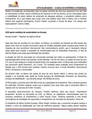 ATUALIDADES – CAIXA ECONÔMICA FEDERAL
Nestas circunstâncias, as dissensões entre os países membros da zona euro aparecem à luz dia. Não
se restringindo à Grécia. Numa conferência de imprensa no fim de semana, ao ser interrogado sobre
a credibilidade do plano italiano de contenção de despesas públicas, o presidente Sarkozy sorriu
ironicamente. Foi o que bastou para surgir uma crise política entre Paris e Roma, com o ministro
italiano dos negócios estrangeiros, Franco Frattini, acusando a França de atiçar “um ataque dos
especuladores” contra a Itália.

G20 apoia medidas de austeridade na Europa
Renata Giraldi* - Repórter da Agência Brasil
Após dois dias de reuniões em Los Cabos, no México, os ministros da Fazenda do G20 (grupo dos
países mais ricos do mundo) anunciaram apoio às medidas adotadas pelos europeus para conter os
impactos da crise econômica internacional. Eles recomendaram, porém, que é necessário reforçar
essas ações para impedir a expansão da contaminação para as instituições financeiras. O mês de
abril foi fixado como prazo para definição das decisões.
A posição do G20 foi anunciada em comunicado assinado por todos os participantes. O Brasil foi
representado pelo ministro da Fazenda, Guido Mantega. “No fim de março, os países da zona do euro
[17, dos 27 que integram a União Europeia] farão uma avaliação sobre o reforço das suas instituições
que promovem apoio financeiro”, diz o texto. “[O resultado dessa avaliação será] fundamental na
decisão que o G20 tomará para canalizar maiores recursos para o Fundo Monetário Internacional
(FMI)”, acrescenta o comunicado.
No próximo mês, os líderes dos países da zona do euro devem definir o reforço dos fundos de
resgate e se buscarão mais ajuda do Fundo Europeu de Estabilização Financeira do Mecanismo
Europeu de Estabilidade – que deverão atingir 750 bilhões de euros.
O FMI propôs o aumento para US$ 500 mil de sua capacidade de empréstimo. Mas a diretora-gerente
da instituição, Christine Lagarde, avisou que é possível rever esse valor, pois é necessário definir o
repasse com os recursos do Fundo Europeu.
O secretário norte-americano do Tesouro, Timothy Geithner, disse que houve “importantes
progressos” durante as discussões do G20, no México, ao estabelecer recomendações para os
europeus receberem os empréstimos e evitar futuras crises. “Estamos assistindo a uma ampla
convergência de estratégias de supervisão e transparência nos mercados de derivados”, disse ele.
O presidente do Banco Central Europeu, Mário Draghi, lembrou que a economia europeia começa a
sinalizar o início da estabilização por meio de melhorias pontuais. “Alguns países devem registrar
www.acasadoconcurseiro.com.br

Prof. Cássio Albernaz

Página 23

 
