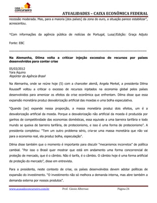 ATUALIDADES – CAIXA ECONÔMICA FEDERAL
recessão moderada. Mas, para a maioria [dos países] da zona do euro, a situação parece estabilizar”,
acrescentou.
*Com informações da agência pública de notícias de Portugal, Lusa//Edição: Graça Adjuto
Fonte: EBC

Na Alemanha, Dilma volta a criticar injeção excessiva de recursos por países
desenvolvidos para conter crise
05/03/2012
Yara Aquino

Repórter da Agência Brasil
Na Alemanha, onde se reúne hoje (5) com a chanceler alemã, Angela Merkel, a presidenta Dilma
Rousseff voltou a criticar o excesso de recursos injetados na economia global pelos países
desenvolvidos para amenizar os efeitos da crise econômica que enfrentam. Dilma disse que essa
expansão monetária produz desvalorização artificial das moedas e uma bolha especulativa.
“Quando [se] expande nessa proporção, a massa monetária produz dois efeitos, um é a
desvalorização artificial da moeda. Porque a desvalorização não artificial da moeda é produzida por
ganhos de competitividade das economias domésticas, essa equivale a uma barreira tarifária e todo
mundo se queixa de barreira tarifária, de protecionismo, e isso é uma forma de protecionismo”. A
presidenta completou: “Tem um outro problema sério, cria-se uma massa monetária que não vai
para a economia real, ela produz bolha, especulação”.
Dilma disse também que o momento é importante para discutir “mecanismos incorretos” de política
cambial. “Por isso o Brasil quer mostrar que está em andamento uma forma concorrencial de
proteção de mercado, que é o câmbio. Não é tarifa, é o câmbio. O câmbio hoje é uma forma artificial
de proteção do mercado”, disse em entrevista.
Para a presidenta, neste contexto de crise, os países desenvolvidos devem adotar políticas de
expansão do investimento. “O investimento não só melhora a demanda interna, mas abre também a
demanda externa por nossos produtos”.
www.acasadoconcurseiro.com.br

Prof. Cássio Albernaz

Página 24

 