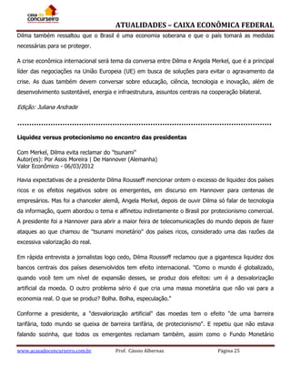 ATUALIDADES – CAIXA ECONÔMICA FEDERAL
Dilma também ressaltou que o Brasil é uma economia soberana e que o país tomará as medidas
necessárias para se proteger.
A crise econômica internacional será tema da conversa entre Dilma e Angela Merkel, que é a principal
líder das negociações na União Europeia (UE) em busca de soluções para evitar o agravamento da
crise. As duas também devem conversar sobre educação, ciência, tecnologia e inovação, além de
desenvolvimento sustentável, energia e infraestrutura, assuntos centrais na cooperação bilateral.

Edição: Juliana Andrade

Liquidez versus protecionismo no encontro das presidentas
Com Merkel, Dilma evita reclamar do "tsunami"
Autor(es): Por Assis Moreira | De Hannover (Alemanha)
Valor Econômico - 06/03/2012
Havia expectativas de a presidente Dilma Rousseff mencionar ontem o excesso de liquidez dos países
ricos e os efeitos negativos sobre os emergentes, em discurso em Hannover para centenas de
empresários. Mas foi a chanceler alemã, Angela Merkel, depois de ouvir Dilma só falar de tecnologia
da informação, quem abordou o tema e alfinetou indiretamente o Brasil por protecionismo comercial.
A presidente foi a Hannover para abrir a maior feira de telecomunicações do mundo depois de fazer
ataques ao que chamou de "tsunami monetário" dos países ricos, considerado uma das razões da
excessiva valorização do real.
Em rápida entrevista a jornalistas logo cedo, Dilma Rousseff reclamou que a gigantesca liquidez dos
bancos centrais dos países desenvolvidos tem efeito internacional. "Como o mundo é globalizado,
quando você tem um nível de expansão desses, se produz dois efeitos: um é a desvalorização
artificial da moeda. O outro problema sério é que cria uma massa monetária que não vai para a
economia real. O que se produz? Bolha. Bolha, especulação."
Conforme a presidente, a "desvalorização artificial" das moedas tem o efeito "de uma barreira
tarifária, todo mundo se queixa de barreira tarifária, de protecionismo". E repetiu que não estava
falando sozinha, que todos os emergentes reclamam também, assim como o Fundo Monetário
www.acasadoconcurseiro.com.br

Prof. Cássio Albernaz

Página 25

 