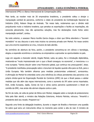 ATUALIDADES – CAIXA ECONÔMICA FEDERAL
Internacional (FMI) e o Banco Internacional de Compensações (BIS).
Mais tarde, ao receber mais de 30 empresários brasileiros, a presidente voltou a alvejar a
manipulação cambial de parceiros, conforme o relato do presidente da Confederação Nacional da
Indústria (CNI), Robson Braga de Andrade. "De nosso lado, reclamamos que o câmbio está
prejudicando muito a indústria brasileira, que penaliza as exportações e facilita as importações, ela
concorda plenamente, mas não apresentou soluções, mas fez declarações muito fortes sobre
manipulação cambial", contou.
Na noite anterior, o assessor Marco Aurélio Garcia chegou a dizer que Dilma abordaria o "tsunami
monetário" no seu discurso e seria mais incisiva na conversa privada com Merkel. Foi nesse cenário
que uma enorme expectativa se criou, inclusive do lado alemão.
Na cerimônia de abertura da feira, porém, a presidente concentrou-se em ciência e tecnologia,
elogiou a expansão econômica e conclamou os empresários a aproveitar as oportunidades no país.
Logo em seguida a chanceler alemã, Angela Merkel, subiu ao palco, fez a introdução diplomática,
mostrando-se "muito impressionada com o que o Brasil conseguiu na economia", e mencionou o a
crise europeia. "Vamos discutir sobre crise financeira global, que continua nos preocupando", disse.
"A presidente manifestou preocupação sobre o tsnumani de liquidez quando olha para os EUA, para a
União Europeia. Nós também olhamos para medidas protecionistas unilaterais", acrescentou.
A afirmação de Merkel foi entendida como uma referência às críticas persistentes dos parceiros e do
próprio diretor-geral da Organização Mundial do Comércio (OMC) de que o Brasil passou a adotar
medidas que vão além das regras internacionais, como o aumento do IPI sobre carros importados.
EUA, União Europeia, Japão, Coreia do Sul e vários outros parceiros questionaram o Brasil em
comitês da OMC, mas ainda não abriram disputa contra o país.
No fim da noite, de volta do jantar de Dilma com Merkel, indagado sobre a menção de protecionismo
feita pela líder alemã, o ministro das Relações Exteriores, Antonio Patriota, retrucou: "Amanhã a
presidente dará seu recado. Preparem-se."
Segundo uma fonte da delegação brasileira, durante a viagem de Brasília a Hannover uma questão
foi sobre qual seria um instrumento eficaz no momento para conter a alta do real. O ministro de
www.acasadoconcurseiro.com.br

Prof. Cássio Albernaz

Página 26

 