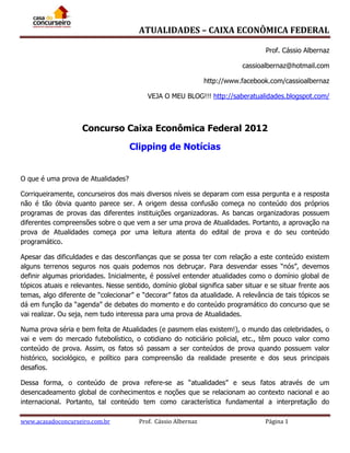 ATUALIDADES – CAIXA ECONÔMICA FEDERAL
Prof. Cássio Albernaz
cassioalbernaz@hotmail.com
http://www.facebook.com/cassioalbernaz
VEJA O MEU BLOG!!! http://saberatualidades.blogspot.com/

Concurso Caixa Econômica Federal 2012
Clipping de Notícias
O que é uma prova de Atualidades?
Corriqueiramente, concurseiros dos mais diversos níveis se deparam com essa pergunta e a resposta
não é tão óbvia quanto parece ser. A origem dessa confusão começa no conteúdo dos próprios
programas de provas das diferentes instituições organizadoras. As bancas organizadoras possuem
diferentes compreensões sobre o que vem a ser uma prova de Atualidades. Portanto, a aprovação na
prova de Atualidades começa por uma leitura atenta do edital de prova e do seu conteúdo
programático.
Apesar das dificuldades e das desconfianças que se possa ter com relação a este conteúdo existem
alguns terrenos seguros nos quais podemos nos debruçar. Para desvendar esses “nós”, devemos
definir algumas prioridades. Inicialmente, é possível entender atualidades como o domínio global de
tópicos atuais e relevantes. Nesse sentido, domínio global significa saber situar e se situar frente aos
temas, algo diferente de “colecionar” e “decorar” fatos da atualidade. A relevância de tais tópicos se
dá em função da “agenda” de debates do momento e do conteúdo programático do concurso que se
vai realizar. Ou seja, nem tudo interessa para uma prova de Atualidades.
Numa prova séria e bem feita de Atualidades (e pasmem elas existem!), o mundo das celebridades, o
vai e vem do mercado futebolístico, o cotidiano do noticiário policial, etc., têm pouco valor como
conteúdo de prova. Assim, os fatos só passam a ser conteúdos de prova quando possuem valor
histórico, sociológico, e político para compreensão da realidade presente e dos seus principais
desafios.
Dessa forma, o conteúdo de prova refere-se as “atualidades” e seus fatos através de um
desencadeamento global de conhecimentos e noções que se relacionam ao contexto nacional e ao
internacional. Portanto, tal conteúdo tem como característica fundamental a interpretação do
www.acasadoconcurseiro.com.br

Prof. Cássio Albernaz

Página 1

 