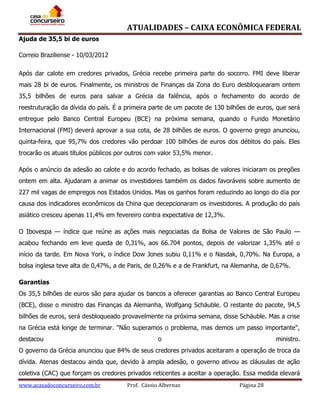 ATUALIDADES – CAIXA ECONÔMICA FEDERAL
Ajuda de 35,5 bi de euros
Correio Braziliense - 10/03/2012
Após dar calote em credores privados, Grécia recebe primeira parte do socorro. FMI deve liberar
mais 28 bi de euros. Finalmente, os ministros de Finanças da Zona do Euro desbloquearam ontem
35,5 bilhões de euros para salvar a Grécia da falência, após o fechamento do acordo de
reestruturação da dívida do país. É a primeira parte de um pacote de 130 bilhões de euros, que será
entregue pelo Banco Central Europeu (BCE) na próxima semana, quando o Fundo Monetário
Internacional (FMI) deverá aprovar a sua cota, de 28 bilhões de euros. O governo grego anunciou,
quinta-feira, que 95,7% dos credores vão perdoar 100 bilhões de euros dos débitos do país. Eles
trocarão os atuais títulos públicos por outros com valor 53,5% menor.
Após o anúncio da adesão ao calote e do acordo fechado, as bolsas de valores iniciaram os pregões
ontem em alta. Ajudaram a animar os investidores também os dados favoráveis sobre aumento de
227 mil vagas de empregos nos Estados Unidos. Mas os ganhos foram reduzindo ao longo do dia por
causa dos indicadores econômicos da China que decepcionaram os investidores. A produção do país
asiático cresceu apenas 11,4% em fevereiro contra expectativa de 12,3%.
O Ibovespa — índice que reúne as ações mais negociadas da Bolsa de Valores de São Paulo —
acabou fechando em leve queda de 0,31%, aos 66.704 pontos, depois de valorizar 1,35% até o
início da tarde. Em Nova York, o índice Dow Jones subiu 0,11% e o Nasdak, 0,70%. Na Europa, a
bolsa inglesa teve alta de 0,47%, a de Paris, de 0,26% e a de Frankfurt, na Alemanha, de 0,67%.
Garantias
Os 35,5 bilhões de euros são para ajudar os bancos a oferecer garantias ao Banco Central Europeu
(BCE), disse o ministro das Finanças da Alemanha, Wolfgang Schäuble. O restante do pacote, 94,5
bilhões de euros, será desbloqueado provavelmente na próxima semana, disse Schäuble. Mas a crise
na Grécia está longe de terminar. "Não superamos o problema, mas demos um passo importante",
destacou

o

ministro.

O governo da Grécia anunciou que 84% de seus credores privados aceitaram a operação de troca da
dívida. Atenas destacou ainda que, devido à ampla adesão, o governo ativou as cláusulas de ação
coletiva (CAC) que forçam os credores privados reticentes a aceitar a operação. Essa medida elevará
www.acasadoconcurseiro.com.br

Prof. Cássio Albernaz

Página 28

 