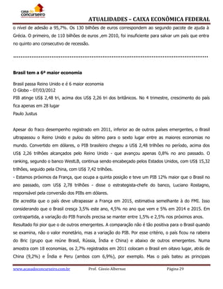 ATUALIDADES – CAIXA ECONÔMICA FEDERAL
o nível de adesão a 95,7%. Os 130 bilhões de euros correspondem ao segundo pacote de ajuda à
Grécia. O primeiro, de 110 bilhões de euros ,em 2010, foi insuficiente para salvar um país que entra
no quinto ano consecutivo de recessão.

Brasil tem a 6ª maior economia
Brasil passa Reino Unido e é 6 maior economia
O Globo - 07/03/2012
PIB atinge US$ 2,48 tri, acima dos US$ 2,26 tri dos britânicos. No 4 trimestre, crescimento do país
fica apenas em 28 lugar
Paulo Justus
Apesar do fraco desempenho registrado em 2011, inferior ao de outros países emergentes, o Brasil
ultrapassou o Reino Unido e pulou do sétimo para o sexto lugar entre as maiores economias no
mundo. Convertido em dólares, o PIB brasileiro chegou a US$ 2,48 trilhões no período, acima dos
US$ 2,26 trilhões alcançados pelo Reino Unido - que avançou apenas 0,8% no ano passado. O
ranking, segundo o banco WestLB, continua sendo encabeçado pelos Estados Unidos, com US$ 15,32
trilhões, seguido pela China, com US$ 7,42 trilhões.
- Estamos próximos da França, que ocupa a quinta posição e teve um PIB 12% maior que o Brasil no
ano passado, com US$ 2,78 trilhões - disse o estrategista-chefe do banco, Luciano Rostagno,
responsável pela conversão dos PIBs em dólares.
Ele acredita que o país deve ultrapassar a França em 2015, estimativa semelhante à do FMI. Isso
considerando que o Brasil cresça 3,5% este ano, 4,5% no ano que vem e 5% em 2014 e 2015. Em
contrapartida, a variação do PIB francês precisa se manter entre 1,5% e 2,5% nos próximos anos.
Resultado foi pior que o de outros emergentes. A comparação não é tão positiva para o Brasil quando
se examina, não o valor monetário, mas a variação do PIB. Por esse critério, o país ficou na rabeira
do Bric (grupo que reúne Brasil, Rússia, Índia e China) e abaixo de outros emergentes. Numa
amostra com 18 economias, os 2,7% registrados em 2011 colocam o Brasil em oitavo lugar, atrás de
China (9,2%) e Índia e Peru (ambos com 6,9%), por exemplo. Mas o país bateu as principais
www.acasadoconcurseiro.com.br

Prof. Cássio Albernaz

Página 29

 
