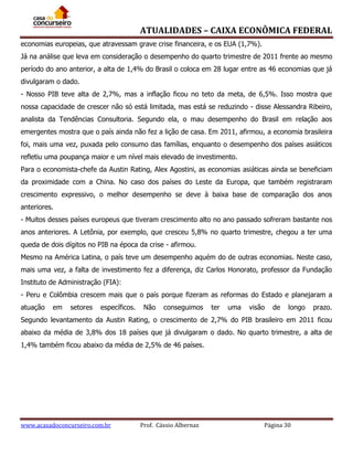 ATUALIDADES – CAIXA ECONÔMICA FEDERAL
economias europeias, que atravessam grave crise financeira, e os EUA (1,7%).
Já na análise que leva em consideração o desempenho do quarto trimestre de 2011 frente ao mesmo
período do ano anterior, a alta de 1,4% do Brasil o coloca em 28 lugar entre as 46 economias que já
divulgaram o dado.
- Nosso PIB teve alta de 2,7%, mas a inflação ficou no teto da meta, de 6,5%. Isso mostra que
nossa capacidade de crescer não só está limitada, mas está se reduzindo - disse Alessandra Ribeiro,
analista da Tendências Consultoria. Segundo ela, o mau desempenho do Brasil em relação aos
emergentes mostra que o país ainda não fez a lição de casa. Em 2011, afirmou, a economia brasileira
foi, mais uma vez, puxada pelo consumo das famílias, enquanto o desempenho dos países asiáticos
refletiu uma poupança maior e um nível mais elevado de investimento.
Para o economista-chefe da Austin Rating, Alex Agostini, as economias asiáticas ainda se beneficiam
da proximidade com a China. No caso dos países do Leste da Europa, que também registraram
crescimento expressivo, o melhor desempenho se deve à baixa base de comparação dos anos
anteriores.
- Muitos desses países europeus que tiveram crescimento alto no ano passado sofreram bastante nos
anos anteriores. A Letônia, por exemplo, que cresceu 5,8% no quarto trimestre, chegou a ter uma
queda de dois dígitos no PIB na época da crise - afirmou.
Mesmo na América Latina, o país teve um desempenho aquém do de outras economias. Neste caso,
mais uma vez, a falta de investimento fez a diferença, diz Carlos Honorato, professor da Fundação
Instituto de Administração (FIA):
- Peru e Colômbia crescem mais que o país porque fizeram as reformas do Estado e planejaram a
atuação

em

setores

específicos.

Não

conseguimos

ter

uma

visão

de

longo

prazo.

Segundo levantamento da Austin Rating, o crescimento de 2,7% do PIB brasileiro em 2011 ficou
abaixo da média de 3,8% dos 18 países que já divulgaram o dado. No quarto trimestre, a alta de
1,4% também ficou abaixo da média de 2,5% de 46 países.

www.acasadoconcurseiro.com.br

Prof. Cássio Albernaz

Página 30

 