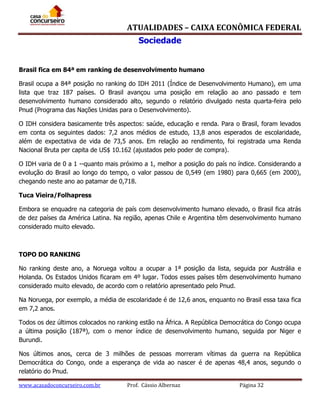 ATUALIDADES – CAIXA ECONÔMICA FEDERAL
Sociedade
Brasil fica em 84ª em ranking de desenvolvimento humano
Brasil ocupa a 84ª posição no ranking do IDH 2011 (Índice de Desenvolvimento Humano), em uma
lista que traz 187 países. O Brasil avançou uma posição em relação ao ano passado e tem
desenvolvimento humano considerado alto, segundo o relatório divulgado nesta quarta-feira pelo
Pnud (Programa das Nações Unidas para o Desenvolvimento).
O IDH considera basicamente três aspectos: saúde, educação e renda. Para o Brasil, foram levados
em conta os seguintes dados: 7,2 anos médios de estudo, 13,8 anos esperados de escolaridade,
além de expectativa de vida de 73,5 anos. Em relação ao rendimento, foi registrada uma Renda
Nacional Bruta per capita de US$ 10.162 (ajustados pelo poder de compra).
O IDH varia de 0 a 1 --quanto mais próximo a 1, melhor a posição do país no índice. Considerando a
evolução do Brasil ao longo do tempo, o valor passou de 0,549 (em 1980) para 0,665 (em 2000),
chegando neste ano ao patamar de 0,718.
Tuca Vieira/Folhapress
Embora se enquadre na categoria de país com desenvolvimento humano elevado, o Brasil fica atrás
de dez países da América Latina. Na região, apenas Chile e Argentina têm desenvolvimento humano
considerado muito elevado.

TOPO DO RANKING
No ranking deste ano, a Noruega voltou a ocupar a 1ª posição da lista, seguida por Austrália e
Holanda. Os Estados Unidos ficaram em 4º lugar. Todos esses países têm desenvolvimento humano
considerado muito elevado, de acordo com o relatório apresentado pelo Pnud.
Na Noruega, por exemplo, a média de escolaridade é de 12,6 anos, enquanto no Brasil essa taxa fica
em 7,2 anos.
Todos os dez últimos colocados no ranking estão na África. A República Democrática do Congo ocupa
a última posição (187ª), com o menor índice de desenvolvimento humano, seguida por Niger e
Burundi.
Nos últimos anos, cerca de 3 milhões de pessoas morreram vítimas da guerra na República
Democrática do Congo, onde a esperança de vida ao nascer é de apenas 48,4 anos, segundo o
relatório do Pnud.
www.acasadoconcurseiro.com.br

Prof. Cássio Albernaz

Página 32

 
