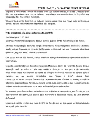ATUALIDADES – CAIXA ECONÔMICA FEDERAL
Enquanto a renda média familiar das classes A/B e D/E ficaram estáveis, na classe C cresceu quase
8%. Mas a pesquisa mostra que em todas as classes houve um aumento da renda disponível, que
ultrapassou R$ 1 mil, entre os mais ricos.
“O aumento da renda disponível em todas as classes sociais indica que houve maior contenção de
gastos”, destaca a equipe técnica responsável pela pesquisa.

Tribo amazônica está sendo exterminada, diz ONG
De Carta Capital 22.03.2012
Exploração madeireira ilegal poderia destruir os Awá, que são a tribo mais ameaçada do mundo.
A floresta mais protegida do mundo abriga a tribo indígena mais ameaçada da atualidade. Situada na
porção leste da Amazônia, no noroeste do Maranhão, a tribo Awá vive uma “verdadeira situação de
genocídio”, segundo a ONG Internacional Survival.
Com pouco mais de 355 pessoas, a tribo enfrenta o avanço de madeireiros e pecuaristas sobre sua
reserva legal.
Segundo a coordenadora do Conselho Indigenista Missionário (Cimi) do Maranhão, Rosana Diniz, a
população Awá se reduz a cada ano devido a doenças ou aos grupos de extermínio.
“Hoje muitos índios Awá morrem por conta do contágio de doenças realizado no contato com os
invasores

ou

por

grupos

contratados

para

‘limpar

a

área’”,

afirma

Diniz.

Conhecidos por serem uma das últimas tribos caçadores-coletores nômades no mundo, os Awá são
totalmente dependentes da floresta. Ao mesmo tempo, suas reservas são as que registram uma das
maiores taxas de desmatamento entre todas as áreas indígenas na Amazônia.
“As ameaças que sofrem os Awá, particularmente a violência e a escasez de caça na floresta, da qual
eles dependem para comer, são trazidas pelas madeireiras e pecuaristas ilegais”, diz Sarah Shenker,
da Survival.
Imagens de satélite revelam que mais de 30% da floresta, em um dos quatro territórios habitados
pelos Awá, já foi destruída.

www.acasadoconcurseiro.com.br

Prof. Cássio Albernaz

Página 34

 