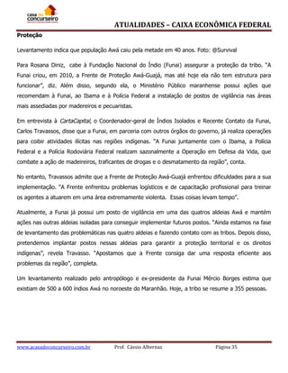ATUALIDADES – CAIXA ECONÔMICA FEDERAL
Proteção
Levantamento indica que população Awá caiu pela metade em 40 anos. Foto: @Survival
Para Rosana Diniz, cabe à Fundação Nacional do Índio (Funai) assegurar a proteção da tribo. “A
Funai criou, em 2010, a Frente de Proteção Awá-Guajá, mas até hoje ela não tem estrutura para
funcionar”, diz. Além disso, segundo ela, o Ministério Público maranhense possui ações que
recomendam à Funai, ao Ibama e à Polícia Federal a instalação de postos de vigilância nas áreas
mais assediadas por madereiros e pecuaristas.
Em entrevista à CartaCapital, o Coordenador-geral de Índios Isolados e Recente Contato da Funai,
Carlos Travassos, disse que a Funai, em parceria com outros órgãos do governo, já realiza operações
para coibir atividades ilícitas nas regiões indígenas. “A Funai juntamente com o Ibama, a Polícia
Federal e a Polícia Rodoviária Federal realizam sazonalmente a Operação em Defesa da Vida, que
combate a ação de madeireiros, traficantes de drogas e o desmatamento da região”, conta.
No entanto, Travassos admite que a Frente de Proteção Awá-Guajá enfrentou dificuldades para a sua
implementação. “A Frente enfrentou problemas logísticos e de capacitação profissional para treinar
os agentes a atuarem em uma área extremamente violenta. Essas coisas levam tempo”.
Atualmente, a Funai já possui um posto de vigilância em uma das quatros aldeias Awá e mantém
ações nas outras aldeias isoladas para conseguir implementar futuros postos. “Ainda estamos na fase
de levantamento das problemáticas nas quatro aldeias e fazendo contato com as tribos. Depois disso,
pretendemos implantar postos nessas aldeias para garantir a proteção territorial e os direitos
indígenas”, revela Travasso. “Apostamos que a Frente consiga dar uma resposta eficiente aos
problemas da região”, completa.
Um levantamento realizado pelo antropólogo e ex-presidente da Funai Mércio Borges estima que
existiam de 500 a 600 índios Awá no noroeste do Maranhão. Hoje, a tribo se resume a 355 pessoas.

www.acasadoconcurseiro.com.br

Prof. Cássio Albernaz

Página 35

 