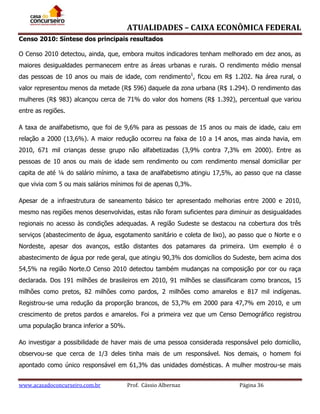 ATUALIDADES – CAIXA ECONÔMICA FEDERAL
Censo 2010: Síntese dos principais resultados
O Censo 2010 detectou, ainda, que, embora muitos indicadores tenham melhorado em dez anos, as
maiores desigualdades permanecem entre as áreas urbanas e rurais. O rendimento médio mensal
das pessoas de 10 anos ou mais de idade, com rendimento1, ficou em R$ 1.202. Na área rural, o
valor representou menos da metade (R$ 596) daquele da zona urbana (R$ 1.294). O rendimento das
mulheres (R$ 983) alcançou cerca de 71% do valor dos homens (R$ 1.392), percentual que variou
entre as regiões.
A taxa de analfabetismo, que foi de 9,6% para as pessoas de 15 anos ou mais de idade, caiu em
relação a 2000 (13,6%). A maior redução ocorreu na faixa de 10 a 14 anos, mas ainda havia, em
2010, 671 mil crianças desse grupo não alfabetizadas (3,9% contra 7,3% em 2000). Entre as
pessoas de 10 anos ou mais de idade sem rendimento ou com rendimento mensal domiciliar per
capita de até ¼ do salário mínimo, a taxa de analfabetismo atingiu 17,5%, ao passo que na classe
que vivia com 5 ou mais salários mínimos foi de apenas 0,3%.
Apesar de a infraestrutura de saneamento básico ter apresentado melhorias entre 2000 e 2010,
mesmo nas regiões menos desenvolvidas, estas não foram suficientes para diminuir as desigualdades
regionais no acesso às condições adequadas. A região Sudeste se destacou na cobertura dos três
serviços (abastecimento de água, esgotamento sanitário e coleta de lixo), ao passo que o Norte e o
Nordeste, apesar dos avanços, estão distantes dos patamares da primeira. Um exemplo é o
abastecimento de água por rede geral, que atingiu 90,3% dos domicílios do Sudeste, bem acima dos
54,5% na região Norte.O Censo 2010 detectou também mudanças na composição por cor ou raça
declarada. Dos 191 milhões de brasileiros em 2010, 91 milhões se classificaram como brancos, 15
milhões como pretos, 82 milhões como pardos, 2 milhões como amarelos e 817 mil indígenas.
Registrou-se uma redução da proporção brancos, de 53,7% em 2000 para 47,7% em 2010, e um
crescimento de pretos pardos e amarelos. Foi a primeira vez que um Censo Demográfico registrou
uma população branca inferior a 50%.
Ao investigar a possibilidade de haver mais de uma pessoa considerada responsável pelo domicílio,
observou-se que cerca de 1/3 deles tinha mais de um responsável. Nos demais, o homem foi
apontado como único responsável em 61,3% das unidades domésticas. A mulher mostrou-se mais
www.acasadoconcurseiro.com.br

Prof. Cássio Albernaz

Página 36

 