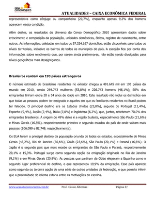 ATUALIDADES – CAIXA ECONÔMICA FEDERAL
representativa como cônjuge ou companheira (29,7%), enquanto apenas 9,2% dos homens
aparecem nessa condição.
Além destes, os resultados do Universo do Censo Demográfico 2010 apresentam dados sobre
crescimento e composição da população, unidades domésticas, óbitos, registro de nascimento, entre
outros. As informações, coletadas em todos os 57.324.167 domicílios, estão disponíveis para todos os
níveis territoriais, inclusive os bairros de todos os municípios do país. A exceção fica por conta das
informações sobre rendimento que, por serem ainda preliminares, não estão sendo divulgadas para
níveis geográficos mais desagregados.

Brasileiros residem em 193 países estrangeiros
O número estimado de brasileiros residentes no exterior chegou a 491.645 mil em 193 países do
mundo em 2010, sendo 264.743 mulheres (53,8%) e 226.743 homens (46,1%); 60% dos
emigrantes tinham entre 20 e 34 anos de idade em 2010. Este resultado não inclui os domicílios em
que todas as pessoas podem ter emigrado e aqueles em que os familiares residentes no Brasil podem
ter falecido. O principal destino era os Estados Unidos (23,8%), seguido de Portugal (13,4%),
Espanha (9,4%), Japão (7,4%), Itália (7,0%) e Inglaterra (6,2%), que, juntos, receberam 70,0% dos
emigrantes brasileiros. A origem de 49% deles é a região Sudeste, especialmente São Paulo (21,6%)
e Minas Gerais (16,8%), respectivamente primeiro e segundo estados do país de onde saíram mais
pessoas (106.099 e 82.749, respectivamente).
Os EUA foram o principal destino da população oriunda de todos os estados, especialmente de Minas
Gerais (43,2%), Rio de Janeiro (30,6%), Goiás (22,6%), São Paulo (20,1%) e Paraná (16,6%). O
Japão é o segundo país que mais recebe os emigrantes de São Paulo e Paraná, respectivamente
20,1% e 15,3%. Portugal surge como segunda opção da emigração originada no Rio de Janeiro
(9,1%) e em Minas Gerais (20,9%). As pessoas que partiram de Goiás elegeram a Espanha como o
segundo lugar preferencial de destino, o que representou 19,9% da emigração. Esse país aparece
como segunda ou terceira opção de uma série de outras unidades da federação, o que permite inferir
que a proximidade do idioma estaria entre as motivações da escolha.

www.acasadoconcurseiro.com.br

Prof. Cássio Albernaz

Página 37

 