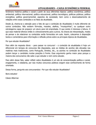 ATUALIDADES – CAIXA ECONÔMICA FEDERAL
fenômeno histórico político e social a partir de seus diferentes tópicos: política econômica; política
ambiental; política internacional; política educacional; política tecnológica; políticas públicas; política
energética; política governamental; aspectos da sociedade; bem como o desencadeamento de
relações entre esses conteúdos e os fatos da atualidade.
Desde já, chama-se a atenção para o fato de que o conteúdo de Atualidades é muito diferente de
outros conteúdos. Não existem fórmulas, macetes, atalhos, “musiquinhas”, ou qualquer outro
estratagema capaz de preparar um aluno para tal empreitada. O que existe é interesse e leitura. O
que esse material oferece então é o direcionamento para a prova. As chaves de interpretação, modos
de pensar e de relacionar os conteúdos serão fornecidos em aula. Assim, colocamos à disposição
textos e comentários para informação e reflexão prévia sobre os principais tópicos de Atualidades.
Por que estudar Atualidades?
Para além da resposta óbvia: - para passar no concurso! - o conteúdo de atualidades é hoje um
diferencial em tempos de concursos tão disputados, pois as médias de acertos são elevadas nas
matérias mais tradicionais, como Português, Direitos, etc., os acertos no conteúdo de Atualidades
podem lançar o candidato muitas posições à frente. Esse argumento ganha maior peso porque a
maioria dos concurseiros não sabe o que estudar e nem como estudar.
Para além desse fato, saber refletir sobre Atualidades é um ato de conscientização política e social,
engajamento, e cidadania, por isso muitos concursos públicos exigem esse conhecimento de forma
orientada.
Dessa forma, pergunto aos concursandos:- Por que não estudar Atualidades?
Bons estudos!
Cássio Albernaz

www.acasadoconcurseiro.com.br

Prof. Cássio Albernaz

Página 2

 