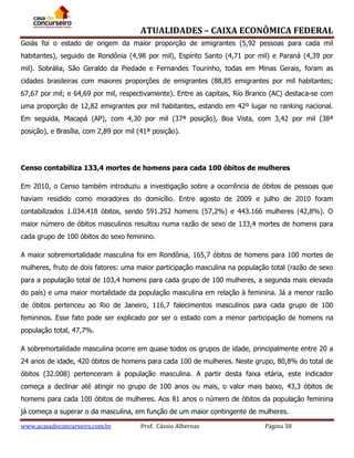 ATUALIDADES – CAIXA ECONÔMICA FEDERAL
Goiás foi o estado de origem da maior proporção de emigrantes (5,92 pessoas para cada mil
habitantes), seguido de Rondônia (4,98 por mil), Espírito Santo (4,71 por mil) e Paraná (4,39 por
mil). Sobrália, São Geraldo da Piedade e Fernandes Tourinho, todas em Minas Gerais, foram as
cidades brasileiras com maiores proporções de emigrantes (88,85 emigrantes por mil habitantes;
67,67 por mil; e 64,69 por mil, respectivamente). Entre as capitais, Rio Branco (AC) destaca-se com
uma proporção de 12,82 emigrantes por mil habitantes, estando em 42º lugar no ranking nacional.
Em seguida, Macapá (AP), com 4,30 por mil (37ª posição), Boa Vista, com 3,42 por mil (38ª
posição), e Brasília, com 2,89 por mil (41ª posição).

Censo contabiliza 133,4 mortes de homens para cada 100 óbitos de mulheres
Em 2010, o Censo também introduziu a investigação sobre a ocorrência de óbitos de pessoas que
haviam residido como moradores do domicílio. Entre agosto de 2009 e julho de 2010 foram
contabilizados 1.034.418 óbitos, sendo 591.252 homens (57,2%) e 443.166 mulheres (42,8%). O
maior número de óbitos masculinos resultou numa razão de sexo de 133,4 mortes de homens para
cada grupo de 100 óbitos do sexo feminino.
A maior sobremortalidade masculina foi em Rondônia, 165,7 óbitos de homens para 100 mortes de
mulheres, fruto de dois fatores: uma maior participação masculina na população total (razão de sexo
para a população total de 103,4 homens para cada grupo de 100 mulheres, a segunda mais elevada
do país) e uma maior mortalidade da população masculina em relação à feminina. Já a menor razão
de óbitos pertenceu ao Rio de Janeiro, 116,7 falecimentos masculinos para cada grupo de 100
femininos. Esse fato pode ser explicado por ser o estado com a menor participação de homens na
população total, 47,7%.
A sobremortalidade masculina ocorre em quase todos os grupos de idade, principalmente entre 20 a
24 anos de idade, 420 óbitos de homens para cada 100 de mulheres. Neste grupo, 80,8% do total de
óbitos (32.008) pertenceram à população masculina. A partir desta faixa etária, este indicador
começa a declinar até atingir no grupo de 100 anos ou mais, o valor mais baixo, 43,3 óbitos de
homens para cada 100 óbitos de mulheres. Aos 81 anos o número de óbitos da população feminina
já começa a superar o da masculina, em função de um maior contingente de mulheres.
www.acasadoconcurseiro.com.br

Prof. Cássio Albernaz

Página 38

 