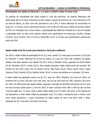 ATUALIDADES – CAIXA ECONÔMICA FEDERAL
Participação nos óbitos na faixa de 1 a 4 anos é 118,9% maior na área rural
Os padrões de mortalidade das áreas urbana e rural são próximos. As maiores diferenças são
observadas até os 15 anos. Enquanto na área urbana o grupo de menores de 1 ano concentra 3,1%
do total de óbitos, na área rural este percentual é de 5,4%. A maior diferença foi encontrada no
grupo de 1 a 4 anos, onde o percentual da área rural (1,6%) foi mais que o dobro do da área urbana
(0,7%). Em contraste com a área urbana, a participação dos óbitos de menores de 1 ano em relação
à população total, na área rural, assume valores bem significativos no Amazonas (16,0%), Amapá
(15,0%), Acre (12,6%), Pará (11,1%) e Maranhão (10,2), os únicos que apresentaram percentuais
acima de 10%.

Idade média é de 31,3 anos para homens e 32,9 para mulheres
Em 2010, a idade média da população foi de 32,1 anos, sendo 31,3 anos para os homens e 32,9 para
as mulheres. A maior diferença foi no Rio de Janeiro, 2,5 anos em favor das mulheres. As idades
médias mais altas estavam nas regiões Sul (33,7 anos) e Sudeste (33,6), seguidas do Centro-Oeste
(31,0), Nordeste (30,7) e Norte (27,5). Sete estados possuíam idade média acima da nacional: Rio
Grande do Sul (34,9 anos), Rio de Janeiro (34,5), São Paulo (33,6), Minas Gerais (33,3), Santa
Catarina (33,0), Paraná (32,9) e Espírito Santo (32,4). A menor encontrava-se no Amapá, 25,9 anos.
A idade média da população urbana era de 27,1 anos em 1991, atingindo 32,3 anos em 2010, um
acréscimo de 5,2 anos. Na área rural, este valor, que era de 24,8 anos em 1991, alcançou 30,6 anos
em 2010. Os diferenciais das idades médias segundo a situação do domicílio diminuíram de 2,3 anos
em favor da área urbana para 1,7 ano em 2010. O maior aumento entre 1991 e 2010 se deu na área
rural da região Sul: 7,5 anos, onde a idade média passou de 27,4 para 34,9 anos. O Rio Grande do
Sul apresentou a maior idade média da população rural, 37,2 anos, o Amazonas teve a menor, 24,0
anos. Goiás apresentou o maior incremento na idade média na área rural entre 1991 e 2010,
passando de 25,7 anos para 33,6 anos (7,8 anos).

www.acasadoconcurseiro.com.br

Prof. Cássio Albernaz

Página 40

 