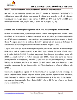 ATUALIDADES – CAIXA ECONÔMICA FEDERAL
Diminui pela primeira vez o número de pessoas que se declararam brancas
Dos cerca de 191 milhões de brasileiros em 2010, 91 milhões se classificaram como brancos, 15
milhões como pretos, 82 milhões como pardos, 2 milhões como amarelos e 817 mil indígenas.
Registrou-se uma redução da proporção brancos de 53,7% em 2000 para 47,7% em 2010, e um
crescimento de pretos (de 6,2% para 7,6%) e pardos (de 38,5% para 43,1%).

Cerca de 30% da população indígena de até 10 anos não tem registro de nascimento
O Censo 2010 mostra que 98,1% das crianças com até 10 anos eram registradas em cartório. Dentre
os menores de 1 ano de idade, a cobertura do registro civil de nascimento foi de 93,8%, elevando-se
para 97,1% para as pessoas com 1 ano completo e aumentando, consecutivamente, para as demais
idades. A pesquisa considerou a existência de registro público feito em cartório, a Declaração de
Nascido Vivo (DNV) ou o Registro Administrativo de Nascimento Indígena (RANI).
A região Norte foi a que teve as menores proporções de pessoas com o registro de nascimento por
grupo etário. Entre os menores de 1 ano, 82,4% tinham registro civil de nascimento, número inferior
ao da região Nordeste (91,2%). Em ambas, o percentual ficou abaixo do observado em todo o país
(93,8%). A região Sul teve o melhor resultado, com 98,1%. Nessa faixa etária, as menores
proporções foram no Acre (83,1%), Maranhão (83,0%), Pará (80,6%), Roraima (80,2%) e Amazonas
(79,0%). No Amazonas (87,9%) e em Roraima (85,5%), mesmo entre as crianças com 1 ano
completo, o percentual das que tinham registro civil foi significativamente inferior à média do país
(97,1%).
Era menor a proporção de registro civil de nascimento para a população indígena em relação às
demais categorias de cor ou raça. Enquanto brancos, pretos, amarelos e pardos tiveram percentuais
iguais ou superiores a 98,0%, a proporção entre os indígenas foi de 67,8%. Para os menores de 1
ano, as proporções nas regiões Centro-Oeste (41,5%) e Norte (50,4%) são inferiores aos demais
grupos, todos acima de 80%.

www.acasadoconcurseiro.com.br

Prof. Cássio Albernaz

Página 41

 