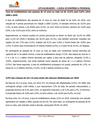 ATUALIDADES – CAIXA ECONÔMICA FEDERAL
Taxa de analfabetismo das pessoas de 15 anos ou mais cai de 13,6% para 9,6% entre
2000 e 2010
A taxa de analfabetismo das pessoas de 15 anos ou mais de idade foi de 9,6% em 2010, uma
redução de 4 pontos percentuais em relação a 2000 (13,6%). O indicador diminuiu de 10,2% para
7,3%, na área urbana, e de 29,8% para 23,2%, na rural. Entre os homens, declinou de 13,8% para
9,9%, e de 13,5% para 9,3%, entre as mulheres.
Regionalmente, as maiores quedas em pontos percentuais se deram no Norte (de 16,3% em 2000
para 11,2% em 2010) e Nordeste (de 26,2% para 19,1%), mas também ocorreram reduções nas
regiões Sul (de 7,7% para 5,1%), Sudeste (de 8,1% para 5,4%) e Centro-Oeste (de 10,8% para
7,2%). A menor taxa encontrada foi no Distrito Federal (3,5%), e a maior foi de 24,3%, em Alagoas.
No contingente de pessoas de 10 anos ou mais de idade com rendimento mensal domiciliar per

capita de até ¼ do salário mínimo, a taxa de analfabetismo atingiu 17,5%. Nas classes de mais de ¼
a ½ e de ½ a 1 salário mínimo domiciliar per capita, a taxa caía de patamar, atingindo 12,2% e
10,0%, respectivamente, mas ainda bastante acima daquela da classe de 1 a 2 salários mínimos
(3,5%). Nas faixas seguintes, a taxa de analfabetismo prosseguiu em queda, passando de 1,2%, na
classe de 2 a 3 salários mínimos, a 0,3%, na de 5 salários mínimos ou mais.

3,9% das crianças de 10 a 14 anos ainda não estavam alfabetizadas em 2010
Na faixa de 10 a 14 anos, havia, em 2010, 671 mil crianças não alfabetizadas (3,9%). Em 2000, este
contingente atingia 1,258 milhão, o que representava 7,3% do total. No período intercensitário, a
proporção diminuiu de 9,1% para 5,0%, no segmento masculino, e de 5,3% para 2,7%, no feminino.
A proporção baixou de 4,6% para 2,9%, na área urbana, e de 16,6% para 8,4%, na rural.
Na faixa entre 15 e 19 anos, a taxa de analfabetismo atingiu 2,2% em 2010, mostrando uma redução
significativa em relação a 2000, quando era de 5%. Por outro lado, no contingente de pessoas de 65
anos ou mais, este indicador ainda é elevado, alcançando 29,4% em 2010.

www.acasadoconcurseiro.com.br

Prof. Cássio Albernaz

Página 42

 