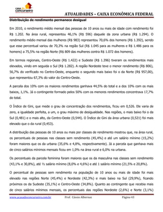 ATUALIDADES – CAIXA ECONÔMICA FEDERAL
Distribuição de rendimento permanece desigual
Em 2010, o rendimento médio mensal das pessoas de 10 anos ou mais de idade com rendimento foi
R$ 1.202. Na área rural, representou 46,1% (R$ 596) daquele da zona urbana (R$ 1.294). O
rendimento médio mensal das mulheres (R$ 983) representou 70,6% dos homens (R$ 1.392), sendo
que esse percentual variou de 70,3% na região Sul (R$ 1.045 para as mulheres e R$ 1.486 para os
homens) a 75,5% na região Norte (R$ 809 das mulheres contra R$ 1.072 dos homens).
Em termos regionais, Centro-Oeste (R$ 1.422) e Sudeste (R$ 1.396) tiveram os rendimentos mais
elevados, vindo em seguida o Sul (R$ 1.282). A região Nordeste teve o menor rendimento (R$ 806),
56,7% do verificado no Centro-Oeste, enquanto o segundo mais baixo foi o da Norte (R$ 957,00),
que representou 67,3% do valor do Centro-Oeste.
A parcela dos 10% com os maiores rendimentos ganhava 44,5% do total e a dos 10% com os mais
baixos, 1,1%. Já o contingente formado pelos 50% com os menores rendimentos concentrava 17,7%
do total.
O Índice de Gini, que mede o grau de concentração dos rendimentos, ficou em 0,526. Ele varia de
zero, a igualdade perfeita, a um, o grau máximo de desigualdade. Nas regiões, o mais baixo foi o da
Sul (0,481) e o mais alto, da Centro-Oeste (0,544). O Índice de Gini da área urbana (0,521) foi mais
elevado que o da rural (0,453).
A distribuição das pessoas de 10 anos ou mais por classes de rendimento mostrou que, na área rural,
os percentuais de pessoas nas classes sem rendimento (45,4%) e até um salário mínimo (15,2%)
foram maiores que os da urbana (35,6% e 4,8%, respectivamente). Já a parcela que ganhava mais
de cinco salários mínimos mensais ficou em 1,0% na área rural e 6,0% na urbana.
Os percentuais da parcela feminina foram maiores que os da masculina nas classes sem rendimento
(43,1% e 30,8%), até ½ salário mínimo (8,0% e 4,6%) e até 1 salário mínimo (21,5% e 20,8%).
O percentual de pessoas sem rendimento na população de 10 anos ou mais de idade foi mais
elevado nas regiões Norte (45,4%) e Nordeste (42,3%) e mais baixo na Sul (29,9%), ficando
próximos os da Sudeste (35,1%) e Centro-Oeste (34,8%). Quanto ao contingente que recebia mais
de cinco salários mínimos mensais, os percentuais das regiões Nordeste (2,6%) e Norte (3,1%)
www.acasadoconcurseiro.com.br

Prof. Cássio Albernaz

Página 43

 