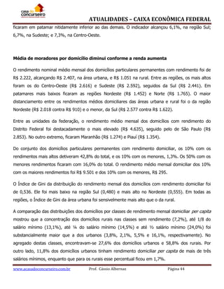 ATUALIDADES – CAIXA ECONÔMICA FEDERAL
ficaram em patamar nitidamente inferior ao das demais. O indicador alcançou 6,1%, na região Sul;
6,7%, na Sudeste; e 7,3%, na Centro-Oeste.

Média de moradores por domicílio diminui conforme a renda aumenta
O rendimento nominal médio mensal dos domicílios particulares permanentes com rendimento foi de
R$ 2.222, alcançando R$ 2.407, na área urbana, e R$ 1.051 na rural. Entre as regiões, os mais altos
foram os do Centro-Oeste (R$ 2.616) e Sudeste (R$ 2.592), seguidos da Sul (R$ 2.441). Em
patamares mais baixos ficaram as regiões Nordeste (R$ 1.452) e Norte (R$ 1.765). O maior
distanciamento entre os rendimentos médios domiciliares das áreas urbana e rural foi o da região
Nordeste (R$ 2.018 contra R$ 910) e o menor, da Sul (R$ 2.577 contra R$ 1.622).
Entre as unidades da federação, o rendimento médio mensal dos domicílios com rendimento do
Distrito Federal foi destacadamente o mais elevado (R$ 4.635), seguido pelo de São Paulo (R$
2.853). No outro extremo, ficaram Maranhão (R$ 1.274) e Piauí (R$ 1.354).
Do conjunto dos domicílios particulares permanentes com rendimento domiciliar, os 10% com os
rendimentos mais altos detiveram 42,8% do total, e os 10% com os menores, 1,3%. Os 50% com os
menores rendimentos ficaram com 16,0% do total. O rendimento médio mensal domiciliar dos 10%
com os maiores rendimentos foi R$ 9.501 e dos 10% com os menores, R$ 295.
O Índice de Gini da distribuição do rendimento mensal dos domicílios com rendimento domiciliar foi
de 0,536. Ele foi mais baixo na região Sul (0,480) e mais alto no Nordeste (0,555). Em todas as
regiões, o Índice de Gini da área urbana foi sensivelmente mais alto que o da rural.
A comparação das distribuições dos domicílios por classes de rendimento mensal domiciliar per capita
mostrou que a concentração dos domicílios rurais nas classes sem rendimento (7,2%), até 1/8 do
salário mínimo (13,1%), até ¼ do salário mínimo (14,5%) e até ½ salário mínimo (24,0%) foi
substancialmente maior que a dos urbanos (3,8%, 2,1%, 5,5% e 16,1%, respectivamente). No
agregado destas classes, encontravam-se 27,6% dos domicílios urbanos e 58,8% dos rurais. Por
outro lado, 11,8% dos domicílios urbanos tinham rendimento domiciliar per capita de mais de três
salários mínimos, enquanto que para os rurais esse percentual ficou em 1,7%.
www.acasadoconcurseiro.com.br

Prof. Cássio Albernaz

Página 44

 