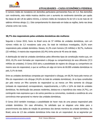 ATUALIDADES – CAIXA ECONÔMICA FEDERAL
O número médio de moradores em domicílios particulares permanentes ficou em 3,3. Nos domicílios
com rendimento, esta média mostrou declínio com o aumento do rendimento domiciliar per capita.
Na classe de até 1/8 do salário mínimo, o número médio de moradores foi de 4,9 e na de mais de 10
salários mínimos atingiu 2,1. Este comportamento foi observado em todas as regiões, tanto nas áreas
urbanas como nas rurais.

38,7% dos responsáveis pelas unidades domésticas são mulheres
Segundo o Censo 2010, havia no Brasil cerca de 57 milhões de unidades domésticas, com um
número médio de 3,3 moradores cada uma. Do total de indivíduos investigados, 30,2% eram
responsáveis pela unidade doméstica. Desses, 61,3% eram homens (35 milhões) e 38,7%, mulheres
(22 milhões). A maioria dos responsáveis (62,4%) tinha acima de 40 anos de idade.
A distribuição do total de unidades domésticas pelos diferentes tipos de constituição mostra que, em
2010, 65,3% eram formadas por responsável e cônjuge ou companheiro(a) de sexo diferente (37,5
milhões de unidades). O Censo 2010 abriu a possibilidade de registro de cônjuge ou companheiro de
mesmo sexo do responsável, o que se verificou em algo em torno de 60.000 unidades domésticas no
país, 0,1% do total.
Entre as unidades domésticas compostas por responsável e cônjuge, em 68,3% havia pelo menos um
filho do responsável e do cônjuge (44,6% do total de unidades domésticas). Já os tipos constituídos
por pelo menos um filho somente do responsável ou ao menos um filho somente do cônjuge
(enteado do responsável) corresponderam, respectivamente, a 4,8% e 3,6% do total de unidades
domésticas. Na distribuição das pessoas residentes, destaca-se a importância dos netos (4,7%), um
contingente mais expressivo que o de outros parentes ou conviventes, revelando a existência de uma
convivência inter-geracional no interior das unidades domésticas.
O Censo 2010 também investigou a possibilidade de haver mais de uma pessoa responsável pela
unidade doméstica. Em caso afirmativo, foi solicitado que se elegesse uma delas para o
preenchimento dos dados de relação de parentesco dos demais membros da unidade doméstica. No
Brasil, cerca de 1/3 das unidades domésticas tinha mais de um responsável. Ao se segmentar por
www.acasadoconcurseiro.com.br

Prof. Cássio Albernaz

Página 45

 