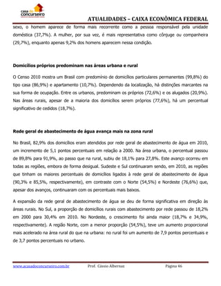 ATUALIDADES – CAIXA ECONÔMICA FEDERAL
sexo, o homem aparece de forma mais recorrente como a pessoa responsável pela unidade
doméstica (37,7%). A mulher, por sua vez, é mais representativa como cônjuge ou companheira
(29,7%), enquanto apenas 9,2% dos homens aparecem nessa condição.

Domicílios próprios predominam nas áreas urbana e rural
O Censo 2010 mostra um Brasil com predomínio de domicílios particulares permanentes (99,8%) do
tipo casa (86,9%) e apartamento (10,7%). Dependendo da localização, há distinções marcantes na
sua forma de ocupação. Entre os urbanos, predominam os próprios (72,6%) e os alugados (20,9%).
Nas áreas rurais, apesar de a maioria dos domicílios serem próprios (77,6%), há um percentual
significativo de cedidos (18,7%).

Rede geral de abastecimento de água avança mais na zona rural
No Brasil, 82,9% dos domicílios eram atendidos por rede geral de abastecimento de água em 2010,
um incremento de 5,1 pontos percentuais em relação a 2000. Na área urbana, o percentual passou
de 89,8% para 91,9%, ao passo que na rural, subiu de 18,1% para 27,8%. Este avanço ocorreu em
todas as regiões, embora de forma desigual. Sudeste e Sul continuaram sendo, em 2010, as regiões
que tinham os maiores percentuais de domicílios ligados à rede geral de abastecimento de água
(90,3% e 85,5%, respectivamente), em contraste com o Norte (54,5%) e Nordeste (76,6%) que,
apesar dos avanços, continuaram com os percentuais mais baixos.
A expansão da rede geral de abastecimento de água se deu de forma significativa em direção às
áreas rurais. No Sul, a proporção de domicílios rurais com abastecimento por rede passou de 18,2%
em 2000 para 30,4% em 2010. No Nordeste, o crescimento foi ainda maior (18,7% e 34,9%,
respectivamente). A região Norte, com a menor proporção (54,5%), teve um aumento proporcional
mais acelerado na área rural do que na urbana: no rural foi um aumento de 7,9 pontos percentuais e
de 3,7 pontos percentuais no urbano.

www.acasadoconcurseiro.com.br

Prof. Cássio Albernaz

Página 46

 