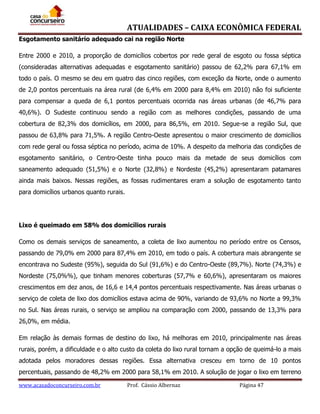 ATUALIDADES – CAIXA ECONÔMICA FEDERAL
Esgotamento sanitário adequado cai na região Norte
Entre 2000 e 2010, a proporção de domicílios cobertos por rede geral de esgoto ou fossa séptica
(consideradas alternativas adequadas e esgotamento sanitário) passou de 62,2% para 67,1% em
todo o país. O mesmo se deu em quatro das cinco regiões, com exceção da Norte, onde o aumento
de 2,0 pontos percentuais na área rural (de 6,4% em 2000 para 8,4% em 2010) não foi suficiente
para compensar a queda de 6,1 pontos percentuais ocorrida nas áreas urbanas (de 46,7% para
40,6%). O Sudeste continuou sendo a região com as melhores condições, passando de uma
cobertura de 82,3% dos domicílios, em 2000, para 86,5%, em 2010. Segue-se a região Sul, que
passou de 63,8% para 71,5%. A região Centro-Oeste apresentou o maior crescimento de domicílios
com rede geral ou fossa séptica no período, acima de 10%. A despeito da melhoria das condições de
esgotamento sanitário, o Centro-Oeste tinha pouco mais da metade de seus domicílios com
saneamento adequado (51,5%) e o Norte (32,8%) e Nordeste (45,2%) apresentaram patamares
ainda mais baixos. Nessas regiões, as fossas rudimentares eram a solução de esgotamento tanto
para domicílios urbanos quanto rurais.

Lixo é queimado em 58% dos domicílios rurais
Como os demais serviços de saneamento, a coleta de lixo aumentou no período entre os Censos,
passando de 79,0% em 2000 para 87,4% em 2010, em todo o país. A cobertura mais abrangente se
encontrava no Sudeste (95%), seguida do Sul (91,6%) e do Centro-Oeste (89,7%). Norte (74,3%) e
Nordeste (75,0%%), que tinham menores coberturas (57,7% e 60,6%), apresentaram os maiores
crescimentos em dez anos, de 16,6 e 14,4 pontos percentuais respectivamente. Nas áreas urbanas o
serviço de coleta de lixo dos domicílios estava acima de 90%, variando de 93,6% no Norte a 99,3%
no Sul. Nas áreas rurais, o serviço se ampliou na comparação com 2000, passando de 13,3% para
26,0%, em média.
Em relação às demais formas de destino do lixo, há melhoras em 2010, principalmente nas áreas
rurais, porém, a dificuldade e o alto custo da coleta do lixo rural tornam a opção de queimá-lo a mais
adotada pelos moradores dessas regiões. Essa alternativa cresceu em torno de 10 pontos
percentuais, passando de 48,2% em 2000 para 58,1% em 2010. A solução de jogar o lixo em terreno
www.acasadoconcurseiro.com.br

Prof. Cássio Albernaz

Página 47

 