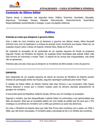 ATUALIDADES – CAIXA ECONÔMICA FEDERAL
Conteúdo do Último Edital:
Tópicos atuais e relevantes nas seguintes áreas: Política, Economia, Sociedade, Educação,
Segurança, Tecnologia, Energia, Relações Internacionais, Desenvolvimento Sustentável,
Responsabilidade socioambiental e ecologia, e suas vinculações históricas.

Política
Entenda as crises que atingiram o governo Dilma
Com o saldo de cinco ministros que já deixaram o governo nos últimos meses, Dilma Rousseff
enfrenta nova crise na Esplanada e a ameaça de precisar trocar novamente sua equipe. Desta vez, as
suspeitas recaem sobre o titular do Esporte, Orlando Silva, filiado ao PC do B.
Ele responde às acusações de ter participado de um suposto esquema de fraude no programa
Segundo Tempo, do Ministério do Esporte. As suspeitas foram levantadas pelo policial militar João
Dias Ferreira em entrevista a revista "Veja". O policial diz ter provas das irregularidades, mas ainda
não as apresentou.
Entenda cada uma das crises que já atingiram os ministérios de Dilma desde o início do governo:

ESPORTES
Dois integrantes de um suposto esquema de desvio de recursos do Ministério do Esporte acusam
Orlando de participação direta nas fraudes, segundo reportagem publicada pela revista "Veja".
O soldado da Polícia Militar do Distrito Federal João Dias Ferreira e seu funcionário Célio Soares
Pereira disseram à revista que o ministro recebeu parte do dinheiro desviado pessoalmente na
garagem do ministério.
O procurador-geral da República, Roberto Gurgel, afirmou que irá investigar as acusações.
Segundo o ministro, que tem desqualificado o policial militar em entrevistas e nas oportunidades que
falou do assunto, disse que as acusações podem ser uma reação ao pedido que fez para que o TCU
investigue os convênios do ministério com a ONG que pertence ao autor das denúncias.
Em nota, o Ministério do Esporte disse que João Dias firmou dois convênios com a pasta, em 2005 e
2006, que não foram executados. O ministério pede a devolução de R$ 3,16 milhões dos convênios.

www.acasadoconcurseiro.com.br

Prof. Cássio Albernaz

Página 3

 