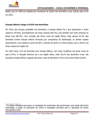 ATUALIDADES – CAIXA ECONÔMICA FEDERAL
baldio, que em 2000 era adotada por moradores de 20,8% dos domicílios rurais, reduziu para 9,1%
em 2010.

Energia elétrica chega a 97,8% dos domicílios
Em 2010, dos serviços prestados aos domicílios, a energia elétrica foi a que apresentou a maior
cobertura (97,8%), principalmente nas áreas urbanas (99,1%), mas também com forte presença no
Brasil rural (89,7%). Com exceção das áreas rurais da região Norte, onde apenas 61,5% dos
domicílios tinham energia elétrica fornecida por companhias de distribuição, as demais regiões
apresentaram uma cobertura acima de 90%, variando de 90,5% no Centro-Oeste rural a 99,5% nas
áreas urbanas da região Sul.
Em 2010 havia 1,3% de domicílios sem energia elétrica, com maior incidência nas áreas rurais do
país (7,4%). A situação extrema era a da região Norte, onde 24,1% dos domicílios rurais não
possuíam energia elétrica, seguida das áreas rurais do Nordeste (7,4%) e do Centro-Oeste (6,8%).

_______________
1
Os dados utilizados para gerar os resultados de rendimento são preliminares, pois ainda não foram
submetidos a todos os processos de crítica e imputação previstos para a apuração do Censo
Demográfico 2010
www.acasadoconcurseiro.com.br

Prof. Cássio Albernaz

Página 48

 