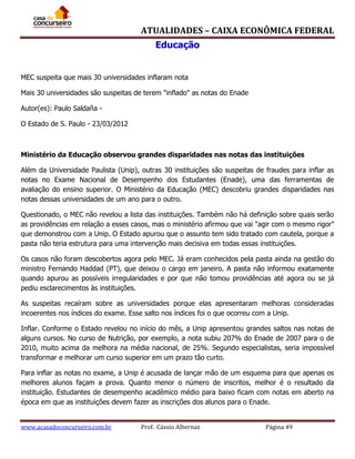 ATUALIDADES – CAIXA ECONÔMICA FEDERAL
Educação
MEC suspeita que mais 30 universidades inflaram nota
Mais 30 universidades são suspeitas de terem "inflado" as notas do Enade
Autor(es): Paulo Saldaña O Estado de S. Paulo - 23/03/2012

Ministério da Educação observou grandes disparidades nas notas das instituições
Além da Universidade Paulista (Unip), outras 30 instituições são suspeitas de fraudes para inflar as
notas no Exame Nacional de Desempenho dos Estudantes (Enade), uma das ferramentas de
avaliação do ensino superior. O Ministério da Educação (MEC) descobriu grandes disparidades nas
notas dessas universidades de um ano para o outro.
Questionado, o MEC não revelou a lista das instituições. Também não há definição sobre quais serão
as providências em relação a esses casos, mas o ministério afirmou que vai "agir com o mesmo rigor"
que demonstrou com a Unip. O Estado apurou que o assunto tem sido tratado com cautela, porque a
pasta não teria estrutura para uma intervenção mais decisiva em todas essas instituições.
Os casos não foram descobertos agora pelo MEC. Já eram conhecidos pela pasta ainda na gestão do
ministro Fernando Haddad (PT), que deixou o cargo em janeiro. A pasta não informou exatamente
quando apurou as possíveis irregularidades e por que não tomou providências até agora ou se já
pediu esclarecimentos às instituições.
As suspeitas recaíram sobre as universidades porque elas apresentaram melhoras consideradas
incoerentes nos índices do exame. Esse salto nos índices foi o que ocorreu com a Unip.
Inflar. Conforme o Estado revelou no início do mês, a Unip apresentou grandes saltos nas notas de
alguns cursos. No curso de Nutrição, por exemplo, a nota subiu 207% do Enade de 2007 para o de
2010, muito acima da melhora na média nacional, de 25%. Segundo especialistas, seria impossível
transformar e melhorar um curso superior em um prazo tão curto.
Para inflar as notas no exame, a Unip é acusada de lançar mão de um esquema para que apenas os
melhores alunos façam a prova. Quanto menor o número de inscritos, melhor é o resultado da
instituição. Estudantes de desempenho acadêmico médio para baixo ficam com notas em aberto na
época em que as instituições devem fazer as inscrições dos alunos para o Enade.
www.acasadoconcurseiro.com.br

Prof. Cássio Albernaz

Página 49

 