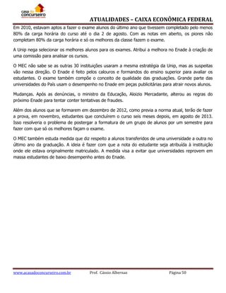 ATUALIDADES – CAIXA ECONÔMICA FEDERAL
Em 2010, estavam aptos a fazer o exame alunos do último ano que tivessem completado pelo menos
80% da carga horária do curso até o dia 2 de agosto. Com as notas em aberto, os piores não
completam 80% da carga horária e só os melhores da classe fazem o exame.
A Unip nega selecionar os melhores alunos para os exames. Atribui a melhora no Enade à criação de
uma comissão para analisar os cursos.
O MEC não sabe se as outras 30 instituições usaram a mesma estratégia da Unip, mas as suspeitas
vão nessa direção. O Enade é feito pelos calouros e formandos do ensino superior para avaliar os
estudantes. O exame também compõe o conceito de qualidade das graduações. Grande parte das
universidades do País usam o desempenho no Enade em peças publicitárias para atrair novos alunos.
Mudanças. Após as denúncias, o ministro da Educação, Aloizio Mercadante, alterou as regras do
próximo Enade para tentar conter tentativas de fraudes.
Além dos alunos que se formarem em dezembro de 2012, como previa a norma atual, terão de fazer
a prova, em novembro, estudantes que concluírem o curso seis meses depois, em agosto de 2013.
Isso resolveria o problema de postergar a formatura de um grupo de alunos por um semestre para
fazer com que só os melhores façam o exame.
O MEC também estuda medida que diz respeito a alunos transferidos de uma universidade a outra no
último ano da graduação. A ideia é fazer com que a nota do estudante seja atribuída à instituição
onde ele estava originalmente matriculado. A medida visa a evitar que universidades reprovem em
massa estudantes de baixo desempenho antes do Enade.

www.acasadoconcurseiro.com.br

Prof. Cássio Albernaz

Página 50

 