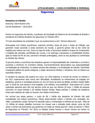 ATUALIDADES – CAIXA ECONÔMICA FEDERAL
Segurança
Desastres no trânsito
Autor(es): David Duarte Lima
Correio Braziliense - 13/01/2012

Doutor em segurança de trânsito, é professor da Faculdade de Medicina da Universidade de Brasília e
presidente do Instituto Brasileiro de Segurança no Trânsito (IST)
"O mais escandaloso do escândalo é que nos acostumamos a ele." (Simone Beauvoir)
Preocupado com índices econômicos, superavit primário, taxas de juros e metas de inflação, que
garantem nossa ascensão à sexta economia do mundo, o governo parece não se dar conta da
tragédia que impera nas ruas. Como só viaja de avião, a burocracia estatal é incapaz de compreender
a tragédia das estradas, pontilhadas por cruzes, e se restringe a apresentar a contabilidade fúnebre
após as festas de fim de ano, carnaval e feriados prolongados, como se isso ajudasse ou confortasse
as famílias das vítimas.
O governo atribui a ocorrência dos desastres apenas à irresponsabilidade dos motoristas e se limita a
aumentar o infortúnio no inventário nefasto. Convenientemente desconsidera sua responsabilidade
na habilitação de motoristas, no estado precário das estradas e na fiscalização do trânsito. Submetido
à barganha política de quinta categoria, o órgão nacional de trânsito, o Denatran, tem na inépcia sua
expressão máxima.
O corolário do descaso não poderia ser outro: em 2010 batemos o recorde de mortes no trânsito e
em 2011 superaremos essa marca sem dificuldade. Acreditando na metamorfose da tragédia em
estatística, governo e sociedade parecem se unir em torno do lema do ditador soviético Joseph Stálin
que "a morte de uma pessoa é uma tragédia; a de milhões, uma estatística". Essa parece ser a única
explicação plausível para não nos darmos conta de que nos últimos 30 anos 1 milhão de pessoas
morreram no nosso trânsito e 20 milhões ficaram feridas. Nesse período, 5 milhões de brasileiros
foram para cadeiras de rodas ou ficaram com lesões irreversíveis.
Por incrível que possa parecer, o custo de R$ 1 trilhão dos desastres de trânsito não está
contabilizado nos índices econômicos. Países desenvolvidos tratam o trânsito com seriedade. Em
1966, o presidente Lyndon Johnson foi alertado sobre a mortandade no trânsito do seu país. "Mais de
1,5 milhão de nossos cidadãos morreram em nossas ruas e estradas neste século; cerca de três
vezes o número de americanos que perdemos em todas as nossas guerras", disse ao assinar o "Plano
de Segurança no Trânsito". Em 2010, os Estados Unidos tiveram o menor número de mortos no
www.acasadoconcurseiro.com.br

Prof. Cássio Albernaz

Página 51

 