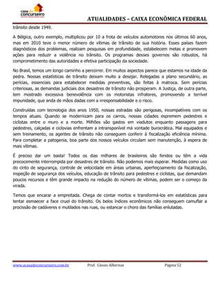 ATUALIDADES – CAIXA ECONÔMICA FEDERAL
trânsito desde 1949.
A Bélgica, outro exemplo, multiplicou por 10 a frota de veículos automotores nos últimos 60 anos,
mas em 2010 teve o menor número de vítimas de trânsito de sua história. Esses países fazem
diagnósticos dos problemas, realizam pesquisas em profundidade, estabelecem metas e promovem
ações para reduzir a violência no trânsito. Os programas desses governos são robustos, há
comprometimento das autoridades e efetiva participação da sociedade.
No Brasil, temos um longo caminho a percorrer. Em muitos aspectos parece que estamos na idade da
pedra. Nossas estatísticas de trânsito deixam muito a desejar. Relegadas a plano secundário, as
perícias, essenciais para estabelecer medidas preventivas, são feitas à matroca. Sem perícias
criteriosas, as demandas judiciais dos desastres de trânsito não prosperam. A Justiça, de outra parte,
tem mostrado excessiva benevolência com os motoristas infratores, promovendo a terrível
impunidade, que anda de mãos dadas com a irresponsabilidade e o risco.
Construídas com tecnologia dos anos 1950, nossas estradas são perigosas, incompatíveis com os
tempos atuais. Quando se modernizam para os carros, nossas cidades espremem pedestres e
ciclistas entre o muro e a morte. Milhões são gastos em viadutos enquanto passagens para
pedestres, calçadas e ciclovias enfrentam a intransponível má vontade burocrática. Mal equipados e
sem treinamento, os agentes de trânsito não conseguem conferir à fiscalização eficiência mínima.
Para completar a patogenia, boa parte dos nossos veículos circulam sem manutenção, à espera de
mais vítimas.
É preciso dar um basta! Todos os dias milhares de brasileiros são feridos ou têm a vida
precocemente interrompida por desastres de trânsito. Não podemos mais esperar. Medidas como uso
do cinto de segurança, controle de velocidade em áreas urbanas, aperfeiçoamento da fiscalização,
inspeção de segurança dos veículos, educação de trânsito para pedestres e ciclistas, que demandam
poucos recursos e têm grande impacto na redução do número de vítimas, podem ser o começo da
virada.
Temos que encarar a empreitada. Chega de contar mortos e transformá-los em estatísticas para
tentar esmaecer a face cruel do trânsito. Os belos índices econômicos não conseguem camuflar a
procissão de cadáveres e mutilados nas ruas, ou estancar o choro das famílias enlutadas.

www.acasadoconcurseiro.com.br

Prof. Cássio Albernaz

Página 52

 