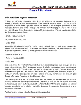 ATUALIDADES – CAIXA ECONÔMICA FEDERAL
Energia E Tecnologia
Breve Histórico do Royalties do Petróleo
O debate em torno dos royalties da produção de petróleo se dá em torno das disputas entre os
estados e o governo federal, principalmente o Rio de Janeiro e o Espírito Santo. O lucro da produção
de petróleo é divide entre o governo federal, os estados, e os municípios produtores ou com
instalações de refino e de auxílio à produção. As empresas petrolíferas pagam 10% do valor de cada
barril extraído pelo direito de explorar o produto. Hoje em dia, esses 10% dos royalties do petróleo
são divididos da seguinte forma:
- Estados produtores: 22,5%
- Municípios produtores: 30%
- União: 47,5%
No entanto, alegando que o petróleo é uma riqueza nacional, uma Proposta de Lei do Deputado
Federal Ibsen Pinheiro (PMDB-RS), que acabou vetada pelo presidente Lula, determinava uma nova
divisão dos royalties do petróleo. A distribuição ficaria assim determinada:
- Todos os estados: 30%
- Todos os municípios: 30%
- União: 40%
Essa nova divisão dos royalties tinha por objetivo, além da camada pré-sal (cuja produção em larga
escala está prevista para 2020), as jazidas e campos já licitados e explorados, como, por exemplo, a
Bacia de Campos. A “Emenda Ibsen”, de autoria dos deputados, Ibsen Pinheiro (PMDB-RS) e
Humberto Souto (PPS-MG), foi aprovada na Câmara dos Deputados com 329 votos a favor e 72
contra. No entanto, para que essa emenda passasse a vigorar, ela teria que ser aprovada pelo
Senado, e foi, e pelo Presidente da República, que vetou.
Caso fosse aprovada, o Rio de Janeiro, maior produtor nacional de petróleo (83% da produção
nacional), deixaria de receber aproximadamente 7,3 bilhões de reais por ano em royalties. O Espírito
Santo seria outro estado bastante prejudicado. A “Emenda Ibsen” tinha como proposta que a União
paguesse o montante que os estados e municípios deixassem de receber, em decorrência da nova lei
de divisão dos royalties.
Projeto cria nova regra para distribuição de royalties do petróleo
www.acasadoconcurseiro.com.br

Prof. Cássio Albernaz

Página 54

 