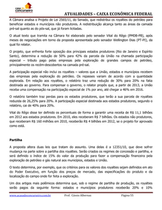ATUALIDADES – CAIXA ECONÔMICA FEDERAL
A Câmara analisa o Projeto de Lei 2565/11, do Senado, que redistribui os royalties do petróleo para
beneficiar estados e municípios não produtores. A redistribuição alcança tanto as áreas da camada
pré-sal quanto as do pós-sal, que já foram licitadas.
O atual texto que tramita na Câmara foi elaborado pelo senador Vital do Rêgo (PMDB-PB), após
meses de negociações em torno da proposta apresentada pelo senador Wellington Dias (PT-PI), da
qual foi relator.
O projeto, que enfrenta forte oposição dos principais estados produtores (Rio de Janeiro e Espírito
Santo), determina a redução de 50% para 42% da parcela da União na chamada participação
especial – tributo pago pelas empresas pela exploração de grandes campos de petróleo,
principalmente os recém-descobertos na camada pré-sal.
A participação especial não inclui os royalties – valores que a União, estados e municípios recebem
das empresas pela exploração do petróleo. Os repasses variam de acordo com a quantidade
explorada. Em relação aos royalties, o relatório traz uma redução de 30% para 20% na fatia
destinada ao governo. Para compensar o governo, o relator propôs que, a partir de 2013, a União
receba uma compensação na participação especial de 1% por ano, até chegar a 46% em 2016.
O relatório também traz perdas para os estados produtores, que terão a sua parcela de royalties
reduzida de 26,25% para 20%. A participação especial destinada aos estados produtores, segundo o
relatório, cai de 40% para 20%.
Vital do Rêgo disse ter definido os percentuais de forma a garantir uma receita de R$ 11,1 bilhões
em 2012 aos estados produtores. Em 2010, eles receberam R$ 7 bilhões. Os estados não produtores,
que receberam R$ 160 milhões em 2010, receberão R$ 4 bilhões em 2012, se o projeto for aprovado
como está.

Partilha
A proposta altera duas leis que tratam do assunto. Uma delas é a 12351/10, que deve sofrer
mudança na parte sobre a partilha dos royalties. Serão criados os regimes de concessão e partilha, e
será definido o índice de 15% do valor da produção para fazer a compensação financeira pela
exploração de petróleo e gás natural aos municípios, estados e União.
O texto determina, por exemplo, que os critérios para os valores dos royalties sejam definidos em ato
do Poder Executivo, em função dos preços de mercado, das especificações do produto e da
localização do campo onde for feita a exploração.
Um dos artigos mais polêmicos determina que, sob o regime de partilha de produção, os royalties
serão pagos da seguinte forma: estados e municípios produtores receberão 20% e 10%
www.acasadoconcurseiro.com.br

Prof. Cássio Albernaz

Página 55

 