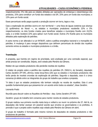 ATUALIDADES – CAIXA ECONÔMICA FEDERAL
respectivamente; 5% irão para as cidades afetadas por operações de embarque e desembarque dos
produtos; 25% para constituir um fundo dos estados e do DF; 25% para um fundo dos municípios; e
15% para um fundo social.
Esses percentuais serão pagos quando a produção ocorrer em terra, lagos e rios.
Caso a exploração do petróleo ocorra em mar territorial — uma faixa de águas costeiras que alcança
22 quilômetros do litoral —, os estados e municípios produtores receberão 22% e 5%
respectivamente; os dois fundos criados para beneficiar estados e municípios ficarão com 24,5%
cada; e a União receberá 22% para aplicar num fundo social. Outros 2% ficarão para os municípios
afetados pela exploração do petróleo.
A outra norma a ser alterada é a Lei 9478/97, sobre a política energética nacional e o monopólio do
petróleo. A mudança é para revogar dispositivos que definem percentuais de divisão dos royalties
somente entres os estados e municípios produtores e a União.

Tramitação
A proposta, que tramita em regime de prioridade, será analisada por uma comissão especial, que
ainda precisa ser constituída. Depois, será votada pelo Plenário da Câmara.
Relator diz que estados produtores não perderão receitas de royalties
O relator do projeto sobre a partilha dos royalties do petróleo (PL 2565/11, do Senado), deputado
Carlos Zarattini (PT-SP), afirmou nesta terça-feira (20) que os estados e municípios produtores não
terão perda de receitas oriundas da exploração de petróleo. Segundo o deputado, esse é o único
consenso já obtido entre os integrantes do grupo de trabalho que analisa a proposta.
"A ideia é que os estados produtores não tenham redução na receita de royalties. Esta é uma
questão fundamental para que possamos ter um acordo entre todos os estados”, disse Zarattini.
Leonardo Prado
Reunião para discutir sobre os Royalties do Petróleo - dep. Carlos Zarattini (PT-SP)
Zarattini: grupo de trabalho tem consenso para manter receita de estados produtores.
O grupo realizou sua primeira reunião nesta terça e voltará a se reunir no próximo dia 27. Até lá, os
deputados vão tentar avançar em possível acordo que envolva os governadores e os prefeitos. A
previsão é que o projeto sobre royalties seja votado pelo Plenário da Câmara em abril.
O grupo de trabalho é formado pelo mesmo número de deputados de estados produtores e não
produtores de petróleo.
www.acasadoconcurseiro.com.br

Prof. Cássio Albernaz

Página 56

 