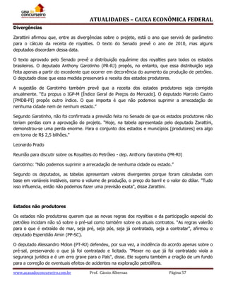 ATUALIDADES – CAIXA ECONÔMICA FEDERAL
Divergências
Zarattini afirmou que, entre as divergências sobre o projeto, está o ano que servirá de parâmetro
para o cálculo da receita de royalties. O texto do Senado prevê o ano de 2010, mas alguns
deputados discordam dessa data.
O texto aprovado pelo Senado prevê a distribuição equânime dos royalties para todos os estados
brasileiros. O deputado Anthony Garotinho (PR-RJ) propôs, no entanto, que essa distribuição seja
feita apenas a partir do excedente que ocorrer em decorrência do aumento da produção de petróleo.
O deputado disse que essa medida preservará a receita dos estados produtores.
A sugestão de Garotinho também prevê que a receita dos estados produtores seja corrigida
anualmente. “Eu propus o IGP-M [Índice Geral de Preços do Mercado]. O deputado Marcelo Castro
[PMDB-PI] propôs outro índice. O que importa é que não podemos suprimir a arrecadação de
nenhuma cidade nem de nenhum estado.”
Segundo Garotinho, não foi confirmada a previsão feita no Senado de que os estados produtores não
teriam perdas com a aprovação do projeto. “Hoje, na tabela apresentada pelo deputado Zarattini,
demonstrou-se uma perda enorme. Para o conjunto dos estados e municípios [produtores] era algo
em torno de R$ 2,5 bilhões."
Leonardo Prado
Reunião para discutir sobre os Royalties do Petróleo - dep. Anthony Garotinho (PR-RJ)
Garotinho: "Não podemos suprimir a arrecadação de nenhuma cidade ou estado.”
Segundo os deputados, as tabelas apresentam valores divergentes porque foram calculadas com
base em variáveis instáveis, como o volume de produção, o preço do barril e o valor do dólar. "Tudo
isso influencia, então não podemos fazer uma previsão exata”, disse Zarattini.

Estados não produtores
Os estados não produtores querem que as novas regras dos royalties e da participação especial do
petróleo incidam não só sobre o pré-sal como também sobre os atuais contratos. “As regras valerão
para o que é extraído do mar, seja pré, seja pós, seja já contratado, seja a contratar”, afirmou o
deputado Esperidião Amin (PP-SC).
O deputado Alessandro Molon (PT-RJ) defendeu, por sua vez, a incidência do acordo apenas sobre o
pré-sal, preservando o que já foi contratado e licitado. "Mexer no que já foi contratado viola a
segurança jurídica e é um erro grave para o País", disse. Ele sugeriu também a criação de um fundo
para a correção de eventuais efeitos de acidentes na exploração petrolífera.
www.acasadoconcurseiro.com.br

Prof. Cássio Albernaz

Página 57

 