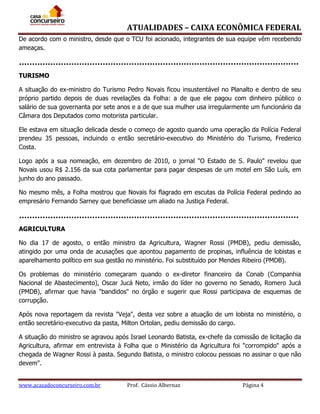 ATUALIDADES – CAIXA ECONÔMICA FEDERAL
De acordo com o ministro, desde que o TCU foi acionado, integrantes de sua equipe vêm recebendo
ameaças.

TURISMO
A situação do ex-ministro do Turismo Pedro Novais ficou insustentável no Planalto e dentro de seu
próprio partido depois de duas revelações da Folha: a de que ele pagou com dinheiro público o
salário de sua governanta por sete anos e a de que sua mulher usa irregularmente um funcionário da
Câmara dos Deputados como motorista particular.
Ele estava em situação delicada desde o começo de agosto quando uma operação da Polícia Federal
prendeu 35 pessoas, incluindo o então secretário-executivo do Ministério do Turismo, Frederico
Costa.
Logo após a sua nomeação, em dezembro de 2010, o jornal "O Estado de S. Paulo" revelou que
Novais usou R$ 2.156 da sua cota parlamentar para pagar despesas de um motel em São Luís, em
junho do ano passado.
No mesmo mês, a Folha mostrou que Novais foi flagrado em escutas da Polícia Federal pedindo ao
empresário Fernando Sarney que beneficiasse um aliado na Justiça Federal.

AGRICULTURA
No dia 17 de agosto, o então ministro da Agricultura, Wagner Rossi (PMDB), pediu demissão,
atingido por uma onda de acusações que apontou pagamento de propinas, influência de lobistas e
aparelhamento político em sua gestão no ministério. Foi substituído por Mendes Ribeiro (PMDB).
Os problemas do ministério começaram quando o ex-diretor financeiro da Conab (Companhia
Nacional de Abastecimento), Oscar Jucá Neto, irmão do líder no governo no Senado, Romero Jucá
(PMDB), afirmar que havia "bandidos" no órgão e sugerir que Rossi participava de esquemas de
corrupção.
Após nova reportagem da revista "Veja", desta vez sobre a atuação de um lobista no ministério, o
então secretário-executivo da pasta, Milton Ortolan, pediu demissão do cargo.
A situação do ministro se agravou após Israel Leonardo Batista, ex-chefe da comissão de licitação da
Agricultura, afirmar em entrevista à Folha que o Ministério da Agricultura foi "corrompido" após a
chegada de Wagner Rossi à pasta. Segundo Batista, o ministro colocou pessoas no assinar o que não
devem".
www.acasadoconcurseiro.com.br

Prof. Cássio Albernaz

Página 4

 