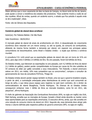 ATUALIDADES – CAIXA ECONÔMICA FEDERAL
Molon afirmou que o novo vazamento de óleo na bacia de Campos, no litoral norte do Rio de Janeiro,
pode ajudar a vencer a resistência dos estados não produtores. “Esse acidente mostra a razão de ser
dos royalties. Afinal de contas, quando um acidente ocorre, o estado que fica poluído é aquele onde
se dá a exploração”, disse.
Fonte: site da Câmara dos Deputados.

Comércio global de etanol deve arrefecer
Autor(es): Por Fabiana Batista | De São Paulo
Valor Econômico - 06/03/2012
O mercado global de etanol dá sinais de arrefecimento em 2012. A desaceleração do crescimento
econômico deve redundar em um menor avanço, ou até na queda, do consumo de combustíveis,
afetando da mesma forma também a demanda por etanol, em especial nos principais países
consumidores do biocombustível, como Brasil e Estados Unidos - a dupla que domina o comércio
mundial.
A consultoria F.O. Licht prevê que as exportações globais de etanol vão cair em torno de 31% em
2012, para algo entre 5 bilhões e 6 bilhões de litro. No ano passado, foram 8,8 bilhões de litros.
Os Estados Unidos, que lideraram as exportações no ano passado, com 4,2 bilhões de litros de etanol
(1,1 bilhão de galões), podem perder competitividade na Europa por causa do fim dos subsídios de
54 centavos de dólar por galão concedido a seus misturadores. "Em Roterdã, o etanol americano
esteve em 2011, em média, 10% mais competitivo que os concorrentes", compara o consultor de
gerenciamento de risco da consultoria FCSTone, Thiago Gil.
Os Estados Unidos devem perder espaço também no Brasil, uma vez que o governo brasileiro exigirá,
a partir de abril, a contratação antecipada pelas distribuidoras do anidro que será consumido ao
longo da safra, o que deixa pouco espaço para negócios no spot (sem contrato), diz o diretor da
comercializadora de etanol Bioagência, Tarcilo Rodrigues. "As chances de os Estados Unidos
conseguirem embarcar mais 1 bilhão de litros ao mercado brasileiro, como foi em 2011, são
pequenas", afirma Rodrigues.
O chefe de gabinete da Associação dos Combustíveis Renováveis (RFA, na sigla em inglês) dos EUA,
Matt Hartwig, acredita que os mercados de Europa, Canadá e Brasil ainda deverão se manter como
boas oportunidades para as exportações americanas. O executivo afirma, ainda, que não acredita em
uma redução do consumo interno de etanol em 2012. Segundo ele, essa demanda deve atingir pelo
menos o volume definido pela respectiva política do governo americano (RFS, na sigla em inglês).

www.acasadoconcurseiro.com.br

Prof. Cássio Albernaz

Página 58

 