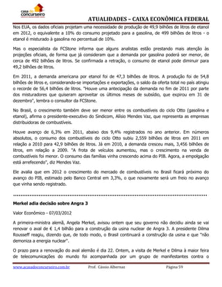 ATUALIDADES – CAIXA ECONÔMICA FEDERAL
Nos EUA, os dados oficiais projetam uma necessidade de produção de 49,9 bilhões de litros de etanol
em 2012, o equivalente a 10% do consumo projetado para a gasolina, de 499 bilhões de litros - o
etanol é misturado à gasolina no percentual de 10%.
Mas o especialista da FCStone informa que alguns analistas estão prestando mais atenção às
projeções oficiais, de forma que já consideram que a demanda por gasolina poderá ser menor, de
cerca de 492 bilhões de litros. Se confirmada a retração, o consumo de etanol pode diminuir para
49,2 bilhões de litros.
Em 2011, a demanda americana por etanol foi de 47,3 bilhões de litros. A produção foi de 54,8
bilhões de litros e, considerando-se importações e exportações, o saldo da oferta total no país atingiu
o recorde de 56,4 bilhões de litros. "Houve uma antecipação da demanda no fim de 2011 por parte
dos misturadores que quiseram aproveitar os últimos meses de subsídio, que expirou em 31 de
dezembro", lembra o consultor da FCStone.
No Brasil, o crescimento também deve ser menor entre os combustíveis do ciclo Otto (gasolina e
etanol), afirma o presidente-executivo do Sindicom, Alísio Mendes Vaz, que representa as empresas
distribuidoras de combustíveis.
Houve avanço de 6,3% em 2011, abaixo dos 9,4% registrados no ano anterior. Em números
absolutos, o consumo dos combustíveis do ciclo Otto subiu 2,559 bilhões de litros em 2011 em
relação a 2010 para 42,9 bilhões de litros. Já em 2010, a demanda cresceu mais, 3,456 bilhões de
litros, em relação a 2009. "A frota de veículos aumentou, mas o crescimento na venda de
combustíveis foi menor. O consumo das famílias vinha crescendo acima do PIB. Agora, a empolgação
está arrefecendo", diz Mendes Vaz.
Ele avalia que em 2012 o crescimento do mercado de combustíveis no Brasil ficará próximo do
avanço do PIB, estimado pelo Banco Central em 3,3%, o que novamente será um freio no avanço
que vinha sendo registrado.

Merkel adia decisão sobre Angra 3
Valor Econômico - 07/03/2012
A primeira-ministra alemã, Angela Merkel, avisou ontem que seu governo não decidiu ainda se vai
renovar o aval de € 1,4 bilhão para a construção da usina nuclear de Angra 3. A presidente Dilma
Rousseff reagiu, dizendo que, de todo modo, o Brasil continuará a construção da usina e que "não
demoniza a energia nuclear".
O prazo para a renovação do aval alemão é dia 22. Ontem, a visita de Merkel e Dilma à maior feira
de telecomunicações do mundo foi acompanhada por um grupo de manifestantes contra o
www.acasadoconcurseiro.com.br

Prof. Cássio Albernaz

Página 59

 